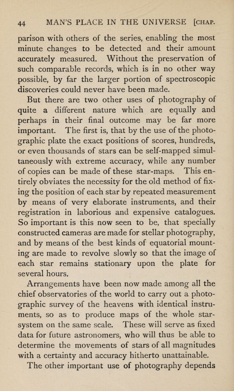 parison with others of the series, enabling the most minute changes to be detected and their amount accurately measured. Without the preservation of such comparable records, which is in no other way possible, by far the larger portion of spectroscopic discoveries could never have been made. But there are two other uses of photography of quite a different nature which are equally and perhaps in their final outcome may be far more important. The first is, that by the use of the photo¬ graphic plate the exact positions of scores, hundreds, or even thousands of stars can be self-mapped simul¬ taneously with extreme accuracy, while any number of copies can be made of these star-maps. This en¬ tirely obviates the necessity for the old method of fix¬ ing the position of each star by repeated measurement by means of very elaborate instruments, and their registration in laborious and expensive catalogues. So important is this now seen to be, that specially constructed cameras are made for stellar photography, and by means of the best kinds of equatorial mount¬ ing are made to revolve slowly so that the image of each star remains stationary upon the plate for several hours. Arrangements have been now made among all the chief observatories of the world to carry out a photo¬ graphic survey of the heavens with identical instru¬ ments, so as to produce maps of the whole star- system on the same scale. These will serve as fixed data for future astronomers, who will thus be able to determine the movements of stars of all magnitudes with a certainty and accuracy hitherto unattainable. The other important use of photography depends