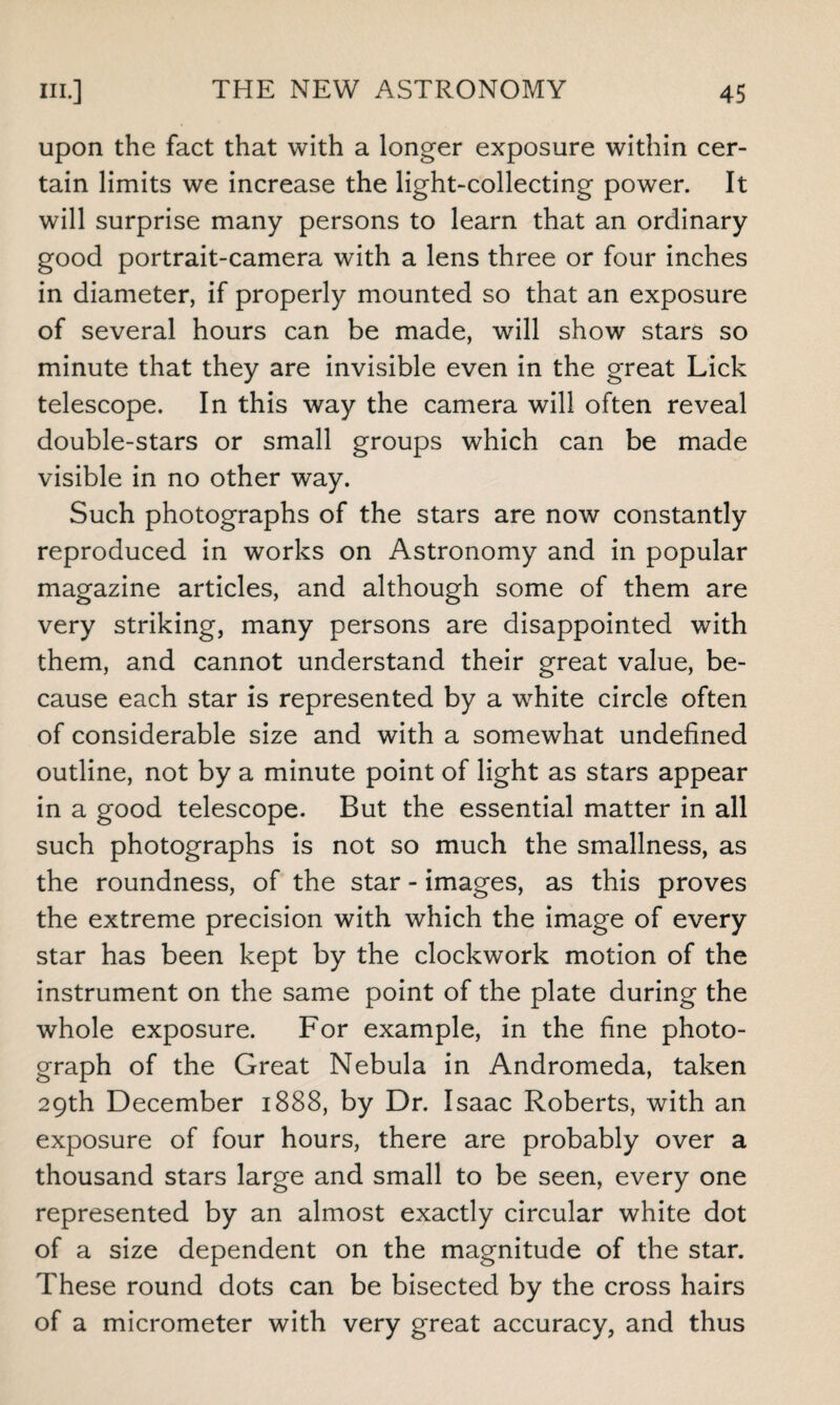 upon the fact that with a longer exposure within cer¬ tain limits we increase the light-collecting power. It will surprise many persons to learn that an ordinary good portrait-camera with a lens three or four inches in diameter, if properly mounted so that an exposure of several hours can be made, will show stars so minute that they are invisible even in the great Lick telescope. In this way the camera will often reveal double-stars or small groups which can be made visible in no other way. Such photographs of the stars are now constantly reproduced in works on Astronomy and in popular magazine articles, and although some of them are very striking, many persons are disappointed with them, and cannot understand their great value, be¬ cause each star is represented by a white circle often of considerable size and with a somewhat undefined outline, not by a minute point of light as stars appear in a good telescope. But the essential matter in all such photographs is not so much the smallness, as the roundness, of the star - images, as this proves the extreme precision with which the image of every star has been kept by the clockwork motion of the instrument on the same point of the plate during the whole exposure. For example, in the fine photo¬ graph of the Great Nebula in Andromeda, taken 29th December 1888, by Dr. Isaac Roberts, with an exposure of four hours, there are probably over a thousand stars large and small to be seen, every one represented by an almost exactly circular white dot of a size dependent on the magnitude of the star. These round dots can be bisected by the cross hairs of a micrometer with very great accuracy, and thus