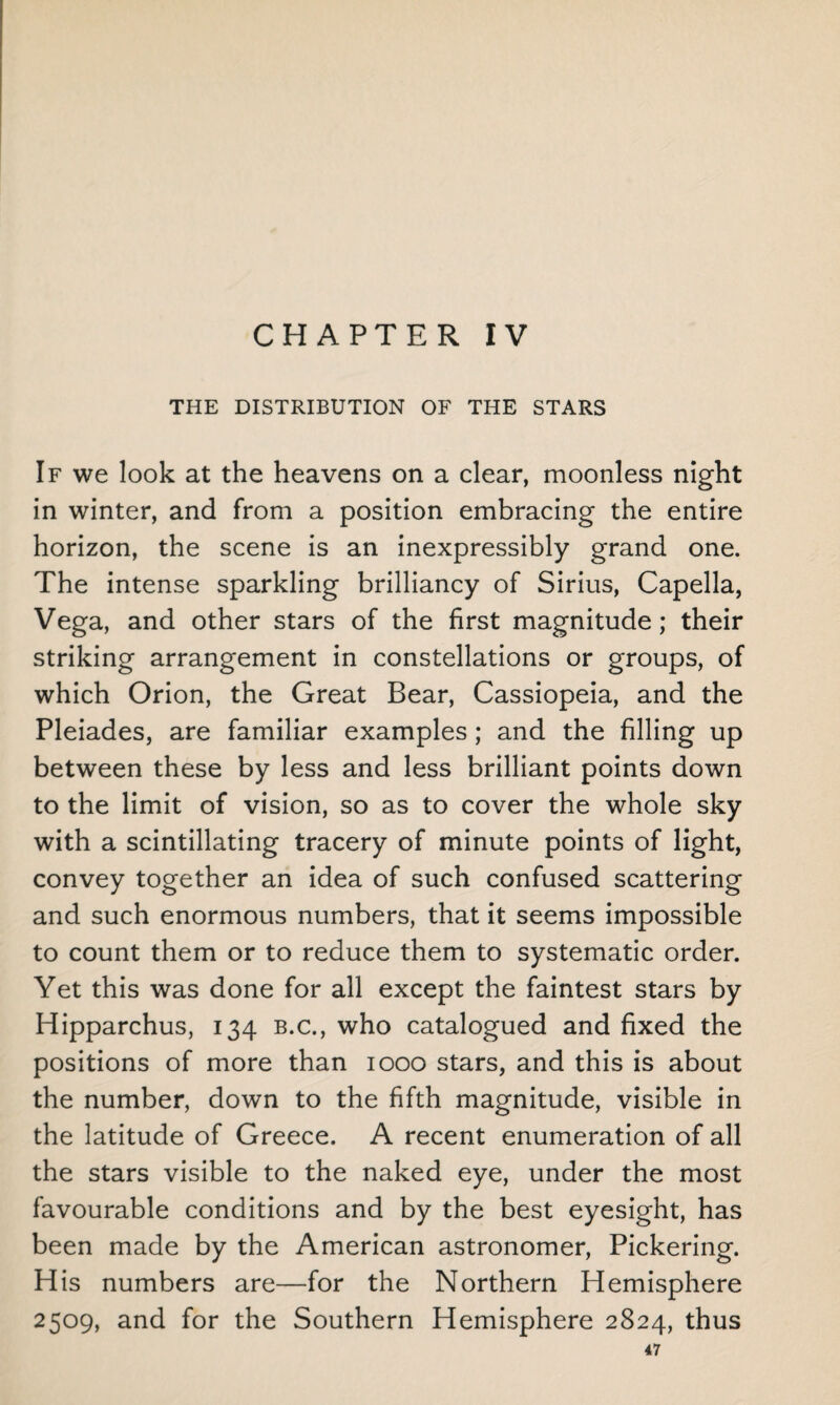 CHAPTER IV THE DISTRIBUTION OF THE STARS If we look at the heavens on a clear, moonless night in winter, and from a position embracing the entire horizon, the scene is an inexpressibly grand one. The intense sparkling brilliancy of Sirius, Capella, Vega, and other stars of the first magnitude; their striking arrangement in constellations or groups, of which Orion, the Great Bear, Cassiopeia, and the Pleiades, are familiar examples; and the filling up between these by less and less brilliant points down to the limit of vision, so as to cover the whole sky with a scintillating tracery of minute points of light, convey together an idea of such confused scattering and such enormous numbers, that it seems impossible to count them or to reduce them to systematic order. Yet this was done for all except the faintest stars by Hipparchus, 134 b.c., who catalogued and fixed the positions of more than 1000 stars, and this is about the number, down to the fifth magnitude, visible in the latitude of Greece. A recent enumeration of all the stars visible to the naked eye, under the most favourable conditions and by the best eyesight, has been made by the American astronomer, Pickering. His numbers are—for the Northern Hemisphere 2509, and for the Southern Hemisphere 2824, thus