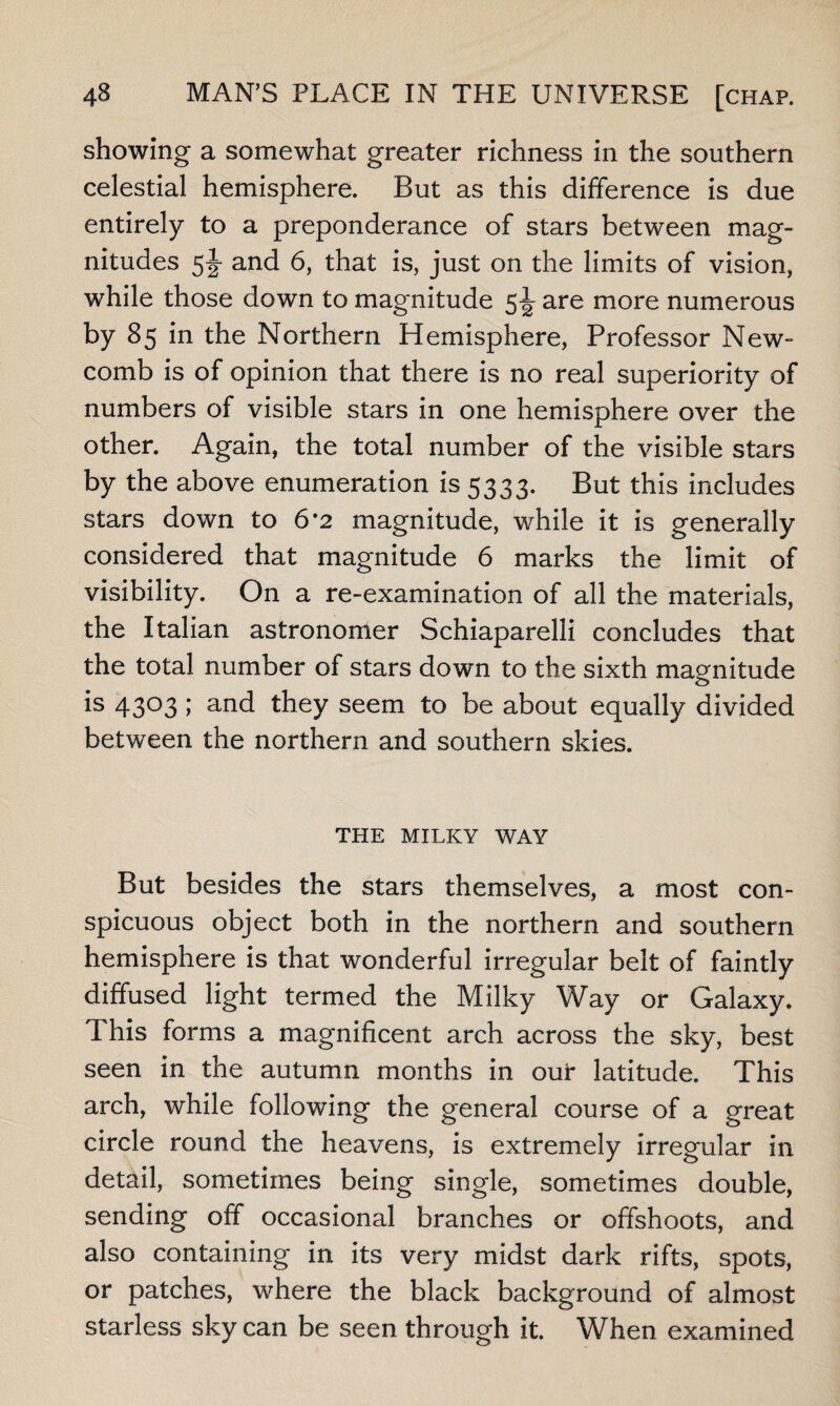 showing a somewhat greater richness in the southern celestial hemisphere. But as this difference is due entirely to a preponderance of stars between mag¬ nitudes and 6, that is, just on the limits of vision, while those down to magnitude 5\ are more numerous by 85 in the Northern Hemisphere, Professor New¬ comb is of opinion that there is no real superiority of numbers of visible stars in one hemisphere over the other. Again, the total number of the visible stars by the above enumeration is 5333. But this includes stars down to 6*2 magnitude, while it is generally considered that magnitude 6 marks the limit of visibility. On a re-examination of all the materials, the Italian astronomer Schiaparelli concludes that the total number of stars down to the sixth magnitude is 4303 ; and they seem to be about equally divided between the northern and southern skies. THE MILKY WAY But besides the stars themselves, a most con¬ spicuous object both in the northern and southern hemisphere is that wonderful irregular belt of faintly diffused light termed the Milky Way or Galaxy. This forms a magnificent arch across the sky, best seen in the autumn months in our latitude. This arch, while following the general course of a great circle round the heavens, is extremely irregular in detail, sometimes being single, sometimes double, sending off occasional branches or offshoots, and also containing in its very midst dark rifts, spots, or patches, where the black background of almost starless sky can be seen through it. When examined