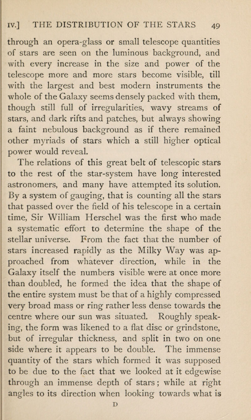 through an opera-glass or small telescope quantities of stars are seen on the luminous background, and with every increase in the size and power of the telescope more and more stars become visible, till with the largest and best modern instruments the whole of the Galaxy seems densely packed with them, though still full of irregularities, wavy streams of stars, and dark rifts and patches, but always showing a faint nebulous background as if there remained other myriads of stars which a still higher optical power would reveal. The relations of this great belt of telescopic stars to the rest of the star-system have long interested astronomers, and many have attempted its solution. By a system of gauging, that is counting all the stars that passed over the field of his telescope in a certain time, Sir William Herschel was the first who made a systematic effort to determine the shape of the stellar universe. From the fact that the number of stars increased rapidly as the Milky Way was ap¬ proached from whatever direction, while in the Galaxy itself the numbers visible were at once more than doubled, he formed the idea that the shape of the entire system must be that of a highly compressed very broad mass or ring rather less dense towards the centre where our sun was situated. Roughly speak¬ ing, the form was likened to a fiat disc or grindstone, but of irregular thickness, and split in two on one side where it appears to be double. The immense quantity of the stars which formed it was supposed to be due to the fact that we looked at it edgewise through an immense depth of stars ; while at right angles to its direction when looking towards what is D