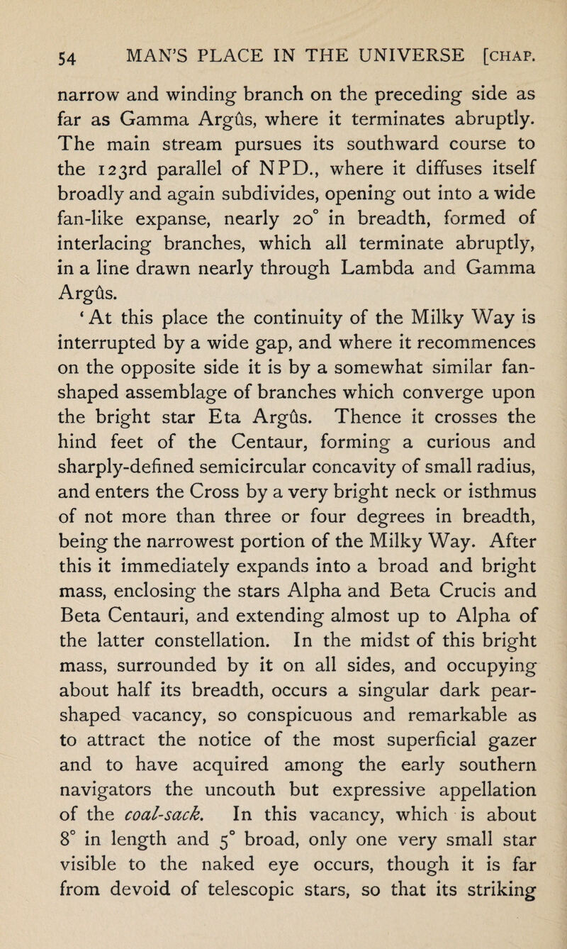 narrow and winding branch on the preceding side as far as Gamma Argfts, where it terminates abruptly. The main stream pursues its southward course to the 123rd parallel of NPD., where it diffuses itself broadly and again subdivides, opening out into a wide fan-like expanse, nearly 20° in breadth, formed of interlacing branches, which all terminate abruptly, in a line drawn nearly through Lambda and Gamma Argfts. ‘ At this place the continuity of the Milky Way is interrupted by a wide gap, and where it recommences on the opposite side it is by a somewhat similar fan¬ shaped assemblage of branches which converge upon the bright star Eta Argfts. Thence it crosses the hind feet of the Centaur, forming a curious and sharply-defined semicircular concavity of small radius, and enters the Cross by a very bright neck or isthmus of not more than three or four degrees in breadth, being the narrowest portion of the Milky Way. After this it immediately expands into a broad and bright mass, enclosing the stars Alpha and Beta Crucis and Beta Centauri, and extending almost up to Alpha of the latter constellation. In the midst of this bright mass, surrounded by it on all sides, and occupying about half its breadth, occurs a singular dark pear- shaped vacancy, so conspicuous and remarkable as to attract the notice of the most superficial gazer and to have acquired among the early southern navigators the uncouth but expressive appellation of the coal-sack. In this vacancy, which is about 8° in length and 50 broad, only one very small star visible to the naked eye occurs, though it is far from devoid of telescopic stars, so that its striking