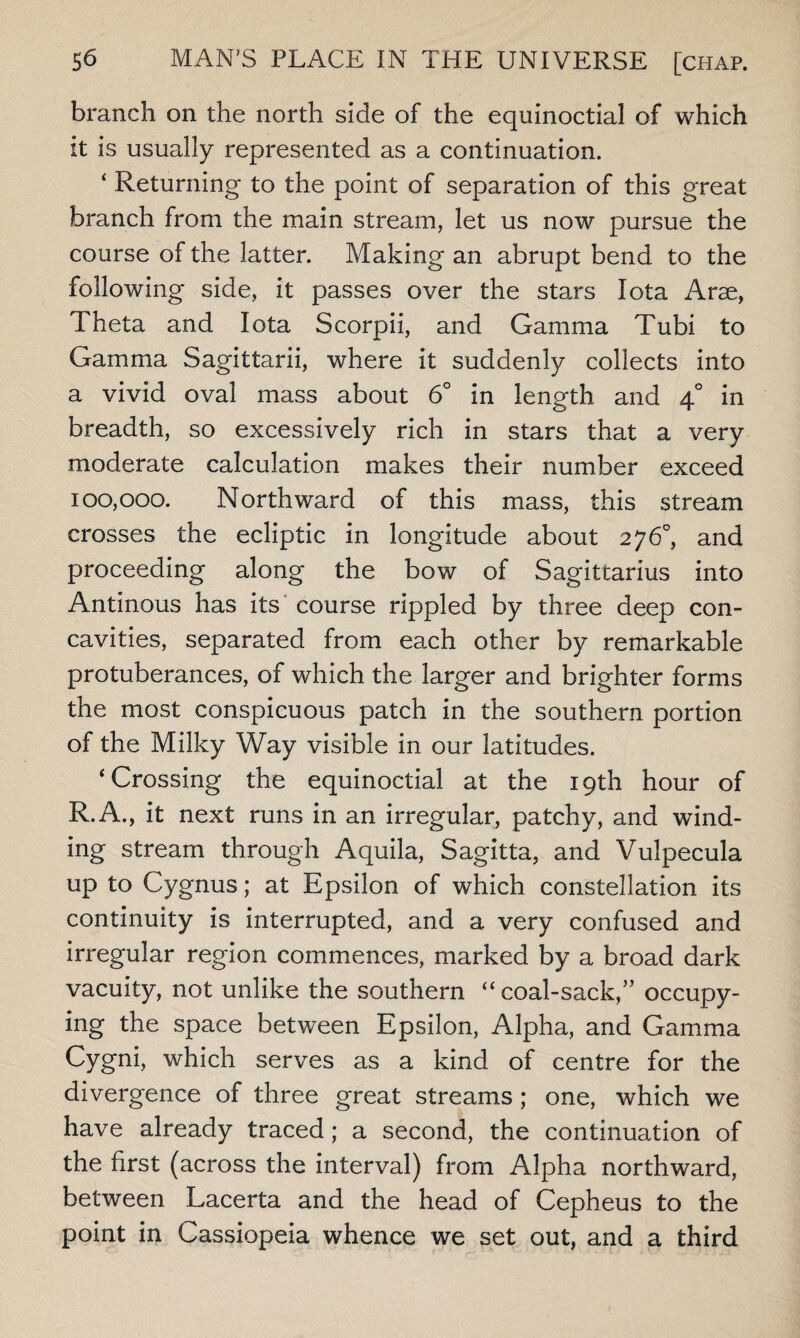 branch on the north side of the equinoctial of which it is usually represented as a continuation. ‘ Returning to the point of separation of this great branch from the main stream, let us now pursue the course of the latter. Making an abrupt bend to the following side, it passes over the stars Iota Arae, Theta and Iota Scorpii, and Gamma Tubi to Gamma Sagittarii, where it suddenly collects into a vivid oval mass about 6° in length and 4° in breadth, so excessively rich in stars that a very moderate calculation makes their number exceed 100,000. Northward of this mass, this stream crosses the ecliptic in longitude about 276°, and proceeding along the bow of Sagittarius into Antinous has its course rippled by three deep con¬ cavities, separated from each other by remarkable protuberances, of which the larger and brighter forms the most conspicuous patch in the southern portion of the Milky Way visible in our latitudes. ‘Crossing the equinoctial at the 19th hour of R.A., it next runs in an irregular, patchy, and wind¬ ing stream through Aquila, Sagitta, and Vulpecula up to Cygnus; at Epsilon of which constellation its continuity is interrupted, and a very confused and irregular region commences, marked by a broad dark vacuity, not unlike the southern “ coal-sack,'” occupy¬ ing the space between Epsilon, Adpha, and Gamma Cygni, which serves as a kind of centre for the divergence of three great streams ; one, which we have already traced; a second, the continuation of the first (across the interval) from Alpha northward, between Lacerta and the head of Cepheus to the point in Cassiopeia whence we set out, and a third