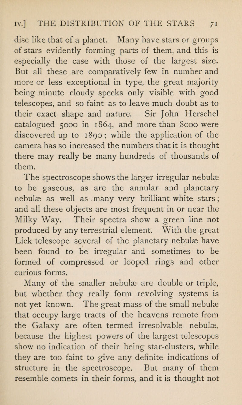 disc like that of a planet. Many have stars or groups of stars evidently forming parts of them, and this is especially the case with those of the largest size. But all these are comparatively few in number and more or less exceptional in type, the great majority being minute cloudy specks only visible with good telescopes, and so faint as to leave much doubt as to their exact shape and nature. Sir John Herschel catalogued 5000 in 1864, and more than 8000 were discovered up to 1890; while the application of the camera has so increased the numbers that it is thought there may really be many hundreds of thousands of them. The spectroscope shows the larger irregular nebulae to be gaseous, as are the annular and planetary nebulae as well as many very brilliant white stars; and all these objects are most frequent in or near the Milky Way. Their spectra show a green line not produced by any terrestrial element. With the great Lick telescope several of the planetary nebulae have been found to be irregular and sometimes to be formed of compressed or looped rings and other curious forms. Many of the smaller nebulae are double or triple, but whether they really form revolving systems is not yet known. The great mass of the small nebulae that occupy large tracts of the heavens remote from the Galaxy are often termed irresolvable nebulae, because the highest powers of the largest telescopes show no indication of their being star-clusters, while they are too faint to give any definite indications of structure in the spectroscope. But many of them resemble comets in their forms, and it is thought not