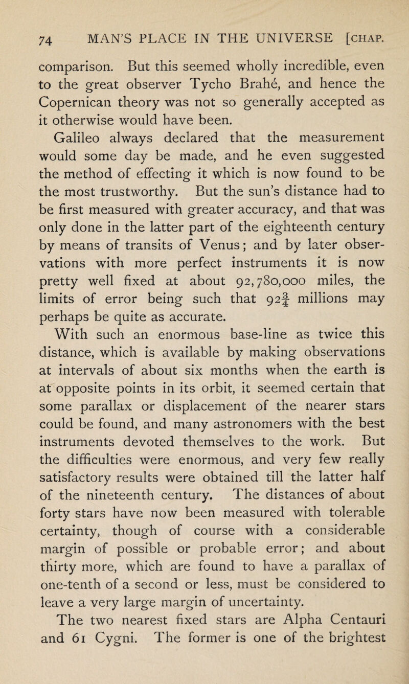 comparison. But this seemed wholly incredible, even to the great observer Tycho Brahe, and hence the Copernican theory was not so generally accepted as it otherwise would have been. Galileo always declared that the measurement would some day be made, and he even suggested the method of effecting it which is now found to be the most trustworthy. But the sun’s distance had to be first measured with greater accuracy, and that was only done in the latter part of the eighteenth century by means of transits of Venus; and by later obser¬ vations with more perfect instruments it is now pretty well fixed at about 92,780,000 miles, the limits of error being such that 92§ millions may perhaps be quite as accurate. With such an enormous base-line as twice this distance, which is available by making observations at intervals of about six months when the earth is at opposite points in its orbit, it seemed certain that some parallax or displacement of the nearer stars could be found, and many astronomers with the best instruments devoted themselves to the work. But the difficulties were enormous, and very few really satisfactory results were obtained till the latter half of the nineteenth century. The distances of about forty stars have now been measured with tolerable certainty, though of course with a considerable margin of possible or probable error; and about thirty more, which are found to have a parallax of one-tenth of a second or less, must be considered to leave a very large margin of uncertainty. The two nearest fixed stars are Alpha Centauri and 61 Cygni. The former is one of the brightest