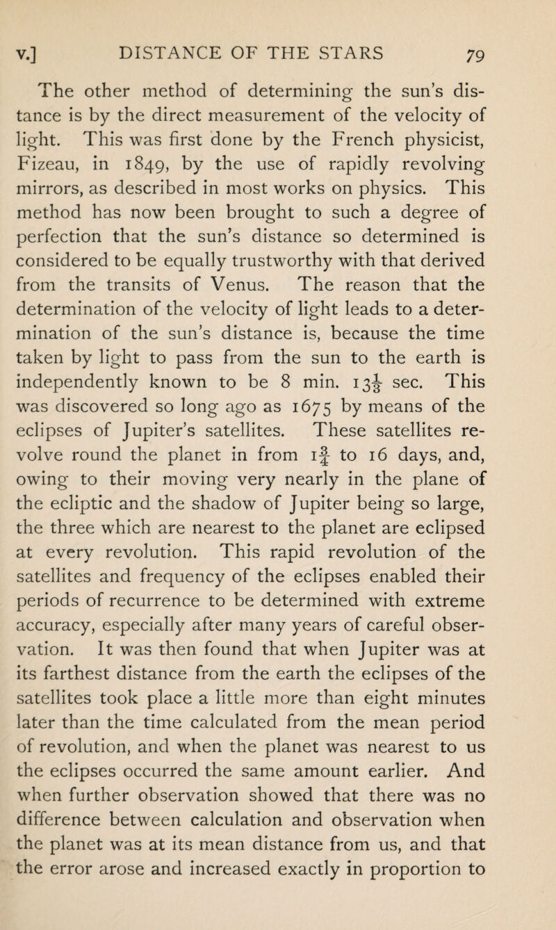 The other method of determining the sun’s dis¬ tance is by the direct measurement of the velocity of light. This was first done by the French physicist, Fizeau, in 1849, by the use of rapidly revolving mirrors, as described in most works on physics. This method has now been brought to such a degree of perfection that the sun’s distance so determined is considered to be equally trustworthy with that derived from the transits of Venus. The reason that the determination of the velocity of light leads to a deter¬ mination of the sun’s distance is, because the time taken by light to pass from the sun to the earth is independently known to be 8 min. 13^- sec. This was discovered so long ago as 1675 by means of the eclipses of Jupiter’s satellites. These satellites re¬ volve round the planet in from if to 16 days, and, owing to their moving very nearly in the plane of the ecliptic and the shadow of Jupiter being so large, the three which are nearest to the planet are eclipsed at every revolution. This rapid revolution of the satellites and frequency of the eclipses enabled their periods of recurrence to be determined with extreme accuracy, especially after many years of careful obser¬ vation. It was then found that when Jupiter was at its farthest distance from the earth the eclipses of the satellites took place a little more than eight minutes later than the time calculated from the mean period of revolution, and when the planet was nearest to us the eclipses occurred the same amount earlier. And when further observation showed that there was no difference between calculation and observation when the planet was at its mean distance from us, and that the error arose and increased exactly in proportion to