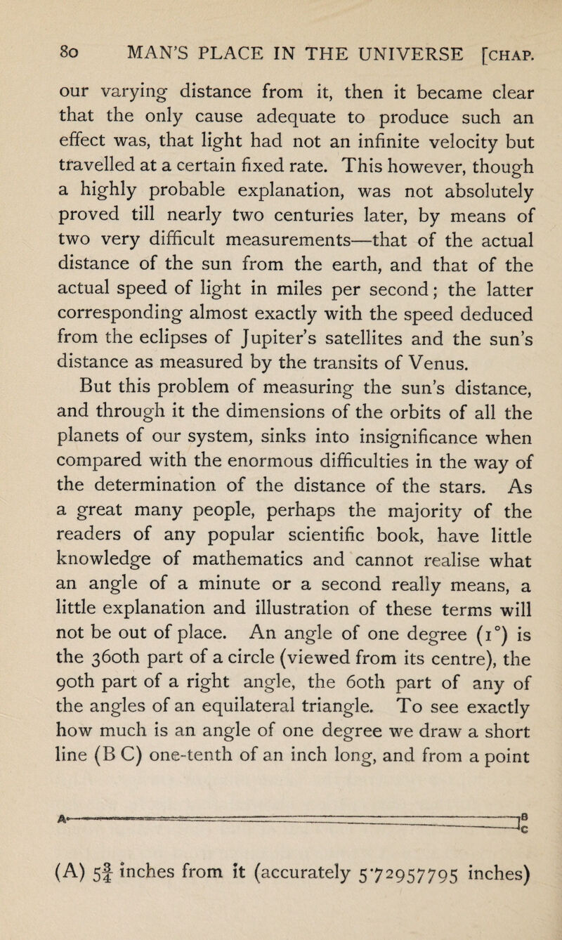 our varying distance from it, then it became clear that the only cause adequate to produce such an effect was, that light had not an infinite velocity but travelled at a certain fixed rate. This however, though a highly probable explanation, was not absolutely proved till nearly two centuries later, by means of two very difficult measurements—that of the actual distance of the sun from the earth, and that of the actual speed of light in miles per second; the latter corresponding almost exactly with the speed deduced from the eclipses of Jupiter’s satellites and the sun’s distance as measured by the transits of Venus. But this problem of measuring the sun’s distance, and through it the dimensions of the orbits of all the planets of our system, sinks into insignificance when compared with the enormous difficulties in the way of the determination of the distance of the stars. As a great many people, perhaps the majority of the readers of any popular scientific book, have little knowledge of mathematics and cannot realise what an angle of a minute or a second really means, a little explanation and illustration of these terms will not be out of place. An angle of one degree (i°) is the 360th part of a circle (viewed from its centre), the 90th part of a right angle, the 60th part of any of the angles of an equilateral triangle. To see exactly how much is an angle of one degree we draw a short line (B C) one-tenth of an inch long, and from a point (A) 5f inches from it (accurately 572957795 inches)