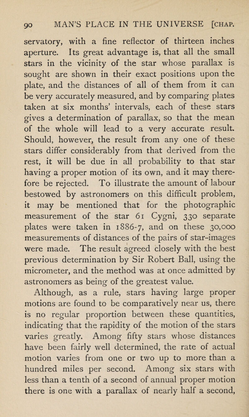 servatory, with a fine reflector of thirteen inches aperture. Its great advantage is, that all the small stars in the vicinity of the star whose parallax is sought are shown in their exact positions upon the plate, and the distances of all of them from it can be very accurately measured, and by comparing plates taken at six months’ intervals, each of these stars gives a determination of parallax, so that the mean of the whole will lead to a very accurate result Should, however, the result from any one of these stars differ considerably from that derived from the rest, it will be due in all probability to that star having a proper motion of its own, and it may there¬ fore be rejected. To illustrate the amount of labour bestowed by astronomers on this difficult problem, it may be mentioned that for the photographic measurement of the star 61 Cygni, 330 separate plates were taken in 1886-7, and on these 30,000 measurements of distances of the pairs of star-images were made. The result agreed closely with the best previous determination by Sir Robert Ball, using the micrometer, and the method was at once admitted by astronomers as being of the greatest value. Although, as a rule, stars having large proper motions are found to be comparatively near us, there is no regular proportion between these quantities, indicating that the rapidity of the motion of the stars varies greatly. Among fifty stars whose distances have been fairly well determined, the rate of actual motion varies from one or two up to more than a hundred miles per second. Among six stars with less than a tenth of a second of annual proper motion there is one with a parallax of nearly half a second,