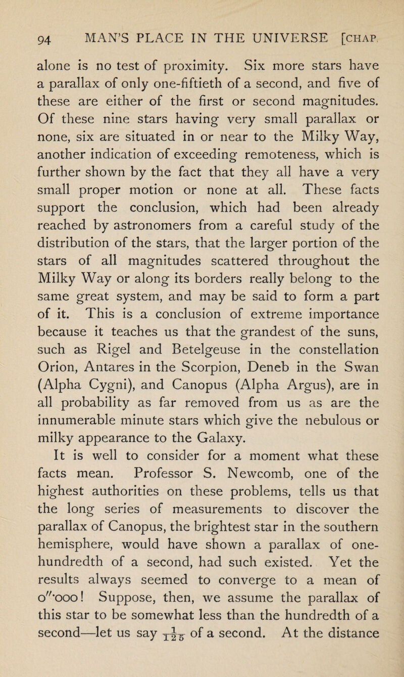 alone is no test of proximity. Six more stars have a parallax of only one-fiftieth of a second, and five of these are either of the first or second magnitudes. Of these nine stars having very small parallax or none, six are situated in or near to the Milky Way, another indication of exceeding remoteness, which is further shown by the fact that they all have a very small proper motion or none at all. These facts support the conclusion, which had been already reached by astronomers from a careful study of the distribution of the stars, that the larger portion of the stars of all magnitudes scattered throughout the Milky Way or along its borders really belong to the same great system, and may be said to form a part of it. This is a conclusion of extreme importance because it teaches us that the grandest of the suns, such as Rigel and Retelgeuse in the constellation Orion, Antares in the Scorpion, Deneb in the Swan (Alpha Cygni), and Canopus (Alpha Argus), are in all probability as far removed from us as are the innumerable minute stars which give the nebulous or milky appearance to the Galaxy. It is well to consider for a moment what these facts mean. Professor S. Newcomb, one of the highest authorities on these problems, tells us that the long series of measurements to discover the parallax of Canopus, the brightest star in the southern hemisphere, would have shown a parallax of one- hundredth of a second, had such existed. Yet the results always seemed to converge to a mean of cC'ooo! Suppose, then, we assume the parallax of this star to be somewhat less than the hundredth of a second—let us say of a second. At the distance