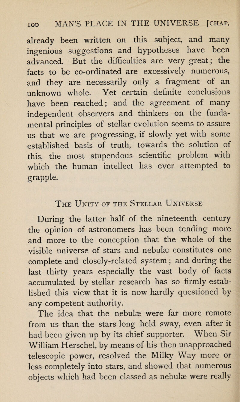 already been written on this subject, and many ingenious suggestions and hypotheses have been advanced. But the difficulties are very great; the facts to be co-ordinated are excessively numerous, and they are necessarily only a fragment of an unknown whole. Yet certain definite conclusions have been reached; and the agreement of many independent observers and thinkers on the funda¬ mental principles of stellar evolution seems to assure us that we are progressing, if slowly yet with some established basis of truth, towards the solution of this, the most stupendous scientific problem with which the human intellect has ever attempted to grapple. The Unity of the Stellar Universe During the latter half of the nineteenth century the opinion of astronomers has been tending more and more to the conception that the whole of the visible universe of stars and nebulae constitutes one complete and closely-related system; and during the last thirty years especially the vast body of facts accumulated by stellar research has so firmly estab¬ lished this view that it is now hardly questioned by any competent authority. The idea that the nebulae were far more remote from us than the stars long held sway, even after it had been given up by its chief supporter. When Sir William Herschel, by means of his then unapproached telescopic power, resolved the Milky Way more or less completely into stars, and showed that numerous objects which had been classed as nebulae were really