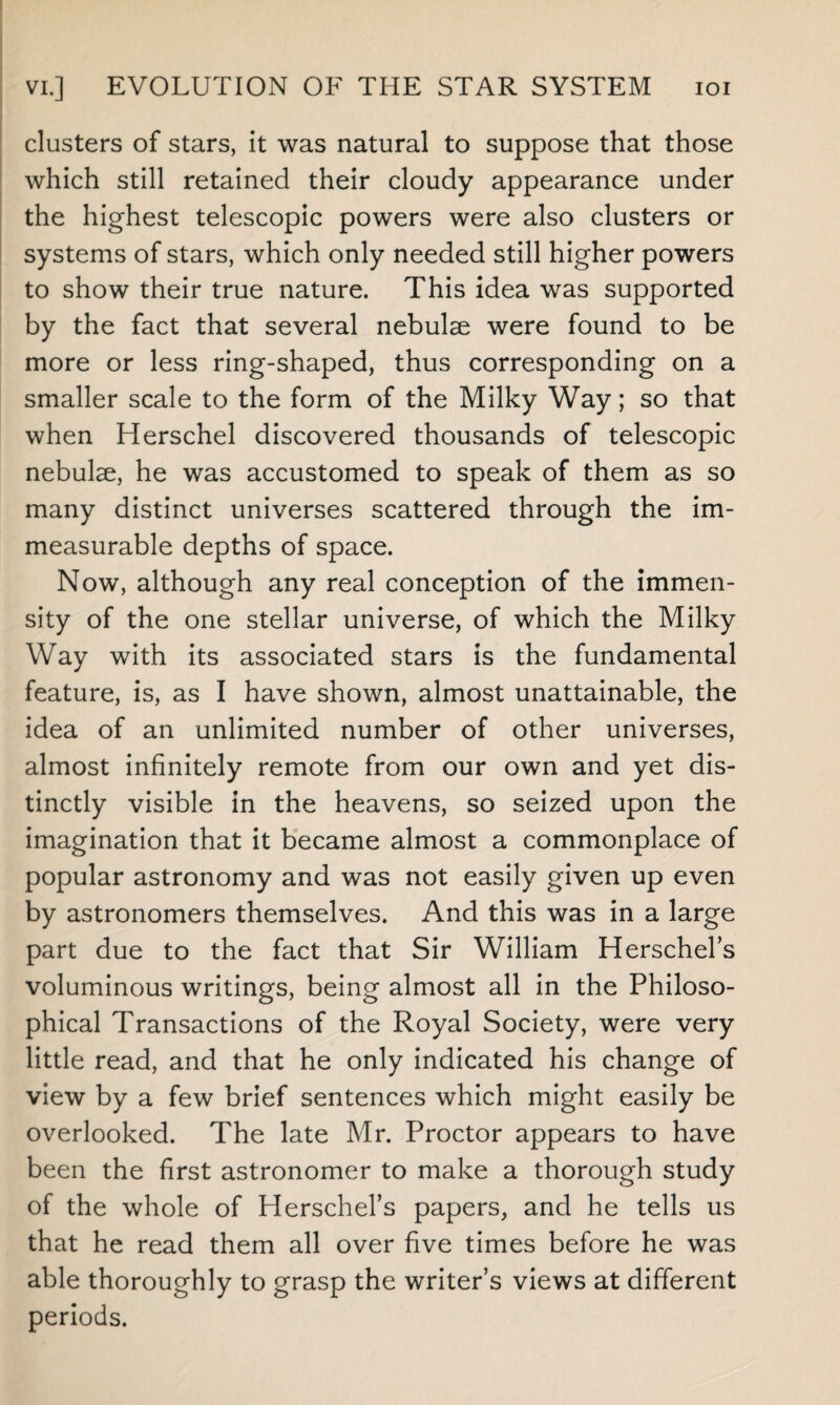 clusters of stars, it was natural to suppose that those which still retained their cloudy appearance under the highest telescopic powers were also clusters or systems of stars, which only needed still higher powers to show their true nature. This idea was supported by the fact that several nebulae were found to be more or less ring-shaped, thus corresponding on a smaller scale to the form of the Milky Way; so that when Herschel discovered thousands of telescopic nebulae, he was accustomed to speak of them as so many distinct universes scattered through the im¬ measurable depths of space. Now, although any real conception of the immen¬ sity of the one stellar universe, of which the Milky Way with its associated stars is the fundamental feature, is, as I have shown, almost unattainable, the idea of an unlimited number of other universes, almost infinitely remote from our own and yet dis¬ tinctly visible in the heavens, so seized upon the imagination that it became almost a commonplace of popular astronomy and was not easily given up even by astronomers themselves. And this was in a large part due to the fact that Sir William Herschel’s voluminous writings, being almost all in the Philoso¬ phical Transactions of the Royal Society, were very little read, and that he only indicated his change of view by a few brief sentences which might easily be overlooked. The late Mr. Proctor appears to have been the first astronomer to make a thorough study of the whole of Herschel’s papers, and he tells us that he read them all over five times before he was able thoroughly to grasp the writer’s views at different periods.