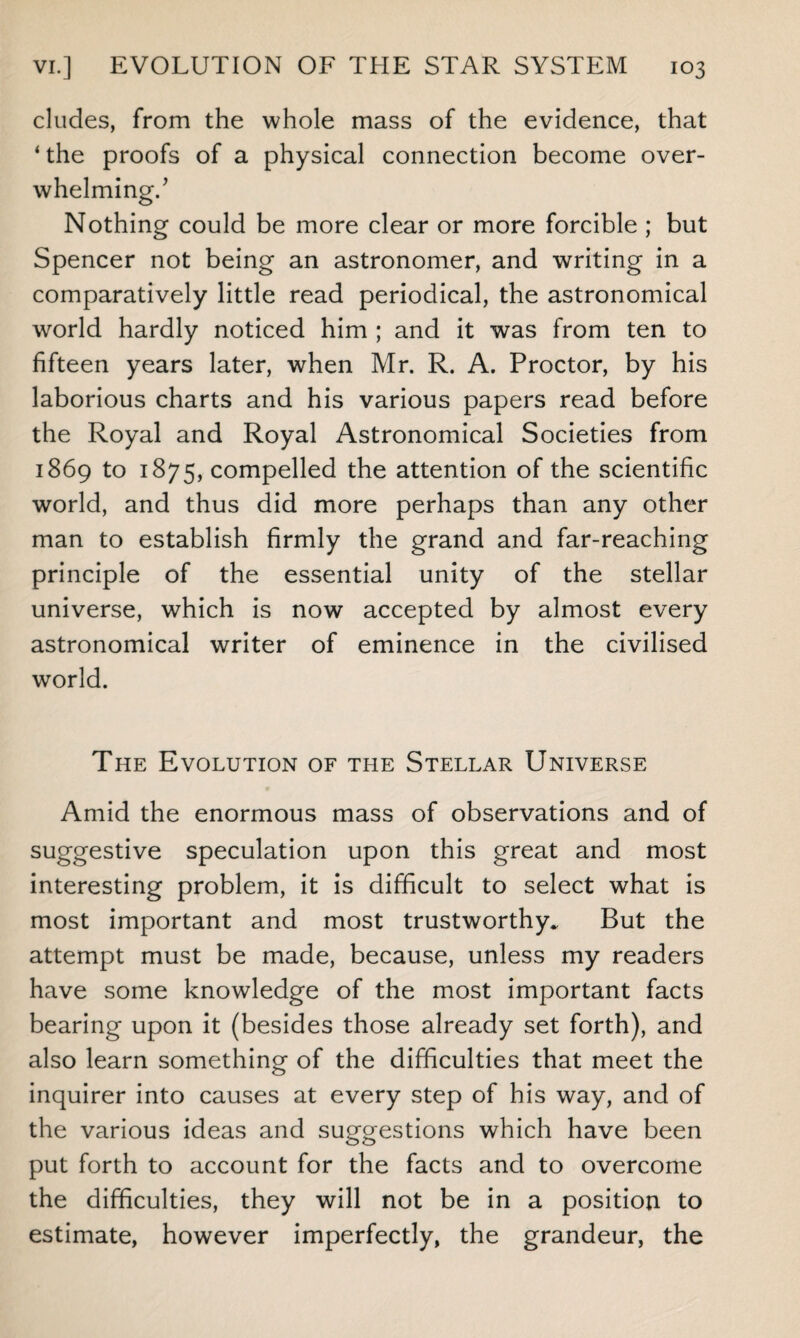 eludes, from the whole mass of the evidence, that ‘ the proofs of a physical connection become over¬ whelming/ Nothing could be more clear or more forcible ; but Spencer not being an astronomer, and writing in a comparatively little read periodical, the astronomical world hardly noticed him ; and it was from ten to fifteen years later, when Mr. R. A. Proctor, by his laborious charts and his various papers read before the Royal and Royal Astronomical Societies from 1869 to 1875, compelled the attention of the scientific world, and thus did more perhaps than any other man to establish firmly the grand and far-reaching principle of the essential unity of the stellar universe, which is now accepted by almost every astronomical writer of eminence in the civilised world. The Evolution of the Stellar Universe Amid the enormous mass of observations and of suggestive speculation upon this great and most interesting problem, it is difficult to select what is most important and most trustworthy* But the attempt must be made, because, unless my readers have some knowledge of the most important facts bearing upon it (besides those already set forth), and also learn something of the difficulties that meet the inquirer into causes at every step of his way, and of the various ideas and suggestions which have been put forth to account for the facts and to overcome the difficulties, they will not be in a position to estimate, however imperfectly, the grandeur, the