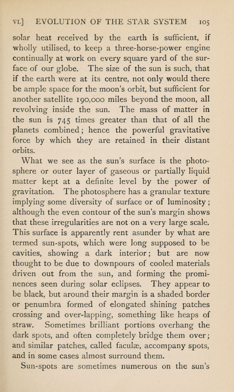 solar heat received by the earth is sufficient, if wholly utilised, to keep a three-horse-power engine continually at work on every square yard of the sur¬ face of our globe. The size of the sun is such, that if the earth were at its centre, not only would there be ample space for the moon’s orbit, but sufficient for another satellite 190,000 miles beyond the moon, all revolving inside the sun. The mass of matter in the sun is 745 times greater than that of all the planets combined; hence the powerful gravitative force by which they are retained in their distant orbits. What we see as the sun’s surface is the photo¬ sphere or outer layer of gaseous or partially liquid matter kept at a definite level by the power of gravitation. The photosphere has a granular texture implying some diversity of surface or of luminosity ; although the even contour of the sun’s margin shows that these irregularities are not on a very large scale. This surface is apparently rent asunder by what are termed sun-spots, which were long supposed to be cavities, showing a dark interior; but are now thought to be due to downpours of cooled materials driven out from the sun, and forming the promi¬ nences seen during solar eclipses. They appear to be black, but around their margin is a shaded border or penumbra formed of elongated shining patches crossing and over-lapping, something like heaps of straw. Sometimes brilliant portions overhang the dark spots, and often completely bridge them over; and similar patches, called faculse, accompany spots, and in some cases almost surround them. Sun-spots are sometimes numerous on the sun’s