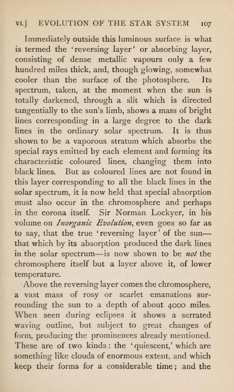 Immediately outside this luminous surface is what is termed the ‘reversing layer' or absorbing layer, consisting of dense metallic vapours only a few hundred miles thick, and, though glowing, somewhat cooler than the surface of the photosphere. Its spectrum, taken, at the moment when the sun is totally darkened, through a slit which is directed tangentially to the sun’s limb, shows a mass of bright lines corresponding in a large degree to the dark lines in the ordinary solar spectrum. It is thus shown to be a vaporous stratum which absorbs the special rays emitted by each element and forming its characteristic coloured lines, changing them into black lines. But as coloured lines are not found in this layer corresponding to all the black lines in the solar spectrum, it is now held that special absorption must also occur in the chromosphere and perhaps in the corona itself. Sir Norman Lockyer, in his volume on Inorganic Evolution, even goes so far as to say, that the true ‘ reversing layer ’ of the sun— that which by its absorption produced the dark lines in the solar spectrum—is now shown to be not the chromosphere itself but a layer above it, of lower temperature. Above the reversing layer comes the chromosphere, a vast mass of rosy or scarlet emanations sur¬ rounding the sun to a depth of about 4000 miles. When seen during eclipses it shows a serrated waving outline, but subject to great changes of form, producing the prominences already mentioned. These are of two kinds: the ‘quiescent,’which are something like clouds of enormous extent, and which keep their forms for a considerable time; and the