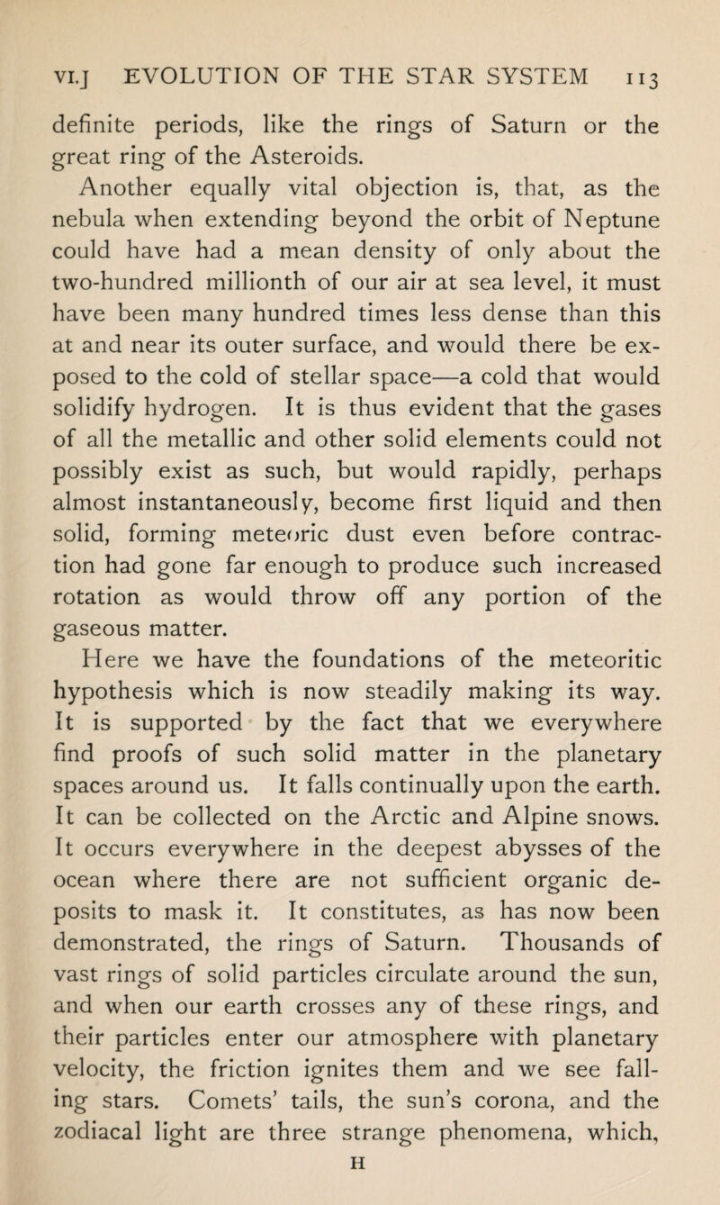 definite periods, like the rings of Saturn or the great ring of the Asteroids. Another equally vital objection is, that, as the nebula when extending beyond the orbit of Neptune could have had a mean density of only about the two-hundred millionth of our air at sea level, it must have been many hundred times less dense than this at and near its outer surface, and would there be ex¬ posed to the cold of stellar space—a cold that would solidify hydrogen. It is thus evident that the gases of all the metallic and other solid elements could not possibly exist as such, but would rapidly, perhaps almost instantaneously, become first liquid and then solid, forming meteoric dust even before contrac¬ tion had gone far enough to produce such increased rotation as would throw off any portion of the gaseous matter. Here we have the foundations of the meteoritic hypothesis which is now steadily making its way. It is supported by the fact that we everywhere find proofs of such solid matter in the planetary spaces around us. It falls continually upon the earth. It can be collected on the Arctic and Alpine snows. It occurs everywhere in the deepest abysses of the ocean where there are not sufficient organic de¬ posits to mask it. It constitutes, as has now been demonstrated, the rings of Saturn. Thousands of vast rings of solid particles circulate around the sun, and when our earth crosses any of these rings, and their particles enter our atmosphere with planetary velocity, the friction ignites them and we see fall¬ ing stars. Comets’ tails, the sun’s corona, and the zodiacal light are three strange phenomena, which, H