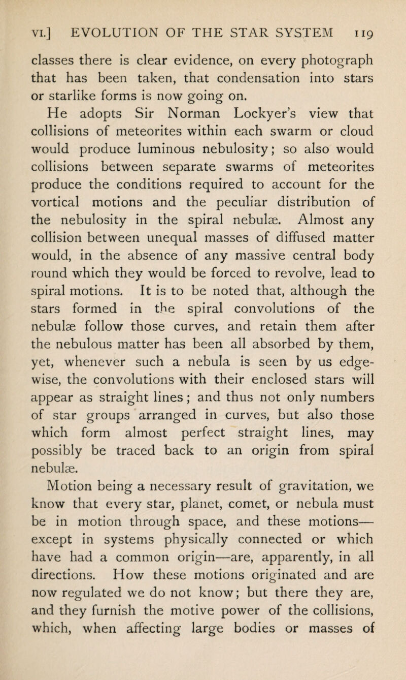 classes there is clear evidence, on every photograph that has been taken, that condensation into stars or starlike forms is now going on. He adopts Sir Norman Lockyer’s view that collisions of meteorites within each swarm or cloud would produce luminous nebulosity; so also would collisions between separate swarms of meteorites produce the conditions required to account for the vortical motions and the peculiar distribution of the nebulosity in the spiral nebulae. Almost any collision between unequal masses of diffused matter would, in the absence of any massive central body round which they would be forced to revolve, lead to spiral motions. It is to be noted that, although the stars formed in the spiral convolutions of the nebulae follow those curves, and retain them after the nebulous matter has been all absorbed by them, yet, whenever such a nebula is seen by us edge¬ wise, the convolutions with their enclosed stars will appear as straight lines ; and thus not only numbers of star groups arranged in curves, but also those which form almost perfect straight lines, may possibly be traced back to an origin from spiral nebulse. Motion being a necessary result of gravitation, we know that every star, planet, comet, or nebula must be in motion through space, and these motions— except in systems physically connected or which have had a common origin—are, apparently, in all directions. How these motions originated and are now regulated we do not know; but there they are, and they furnish the motive power of the collisions, which, when affecting large bodies or masses of