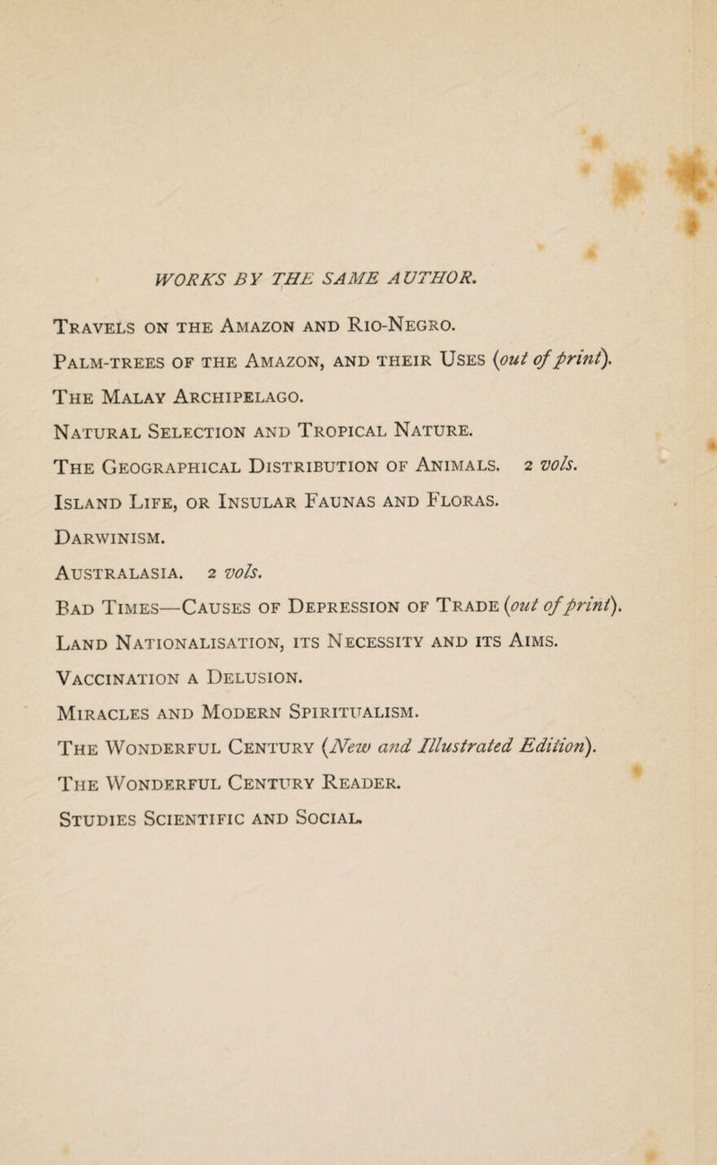 WORKS BY THE SAME AUTHOR. Travels on the Amazon and Rio-Negro. Palm-trees of the Amazon, and their Uses (put of print). The Malay Archipelago. Natural Selection and Tropical Nature. The Geographical Distribution of Animals. 2 vols. Island Life, or Insular Faunas and Floras. Darwinism. Australasia. 2 vols. Bad Times—Causes of Depression of Trade (out of print). Land Nationalisation, its Necessity and its Aims. Vaccination a Delusion. Miracles and Modern Spiritualism. The Wonderful Century (New and Illustrated Edition). The Wonderful Century Reader. Studies Scientific and Social.