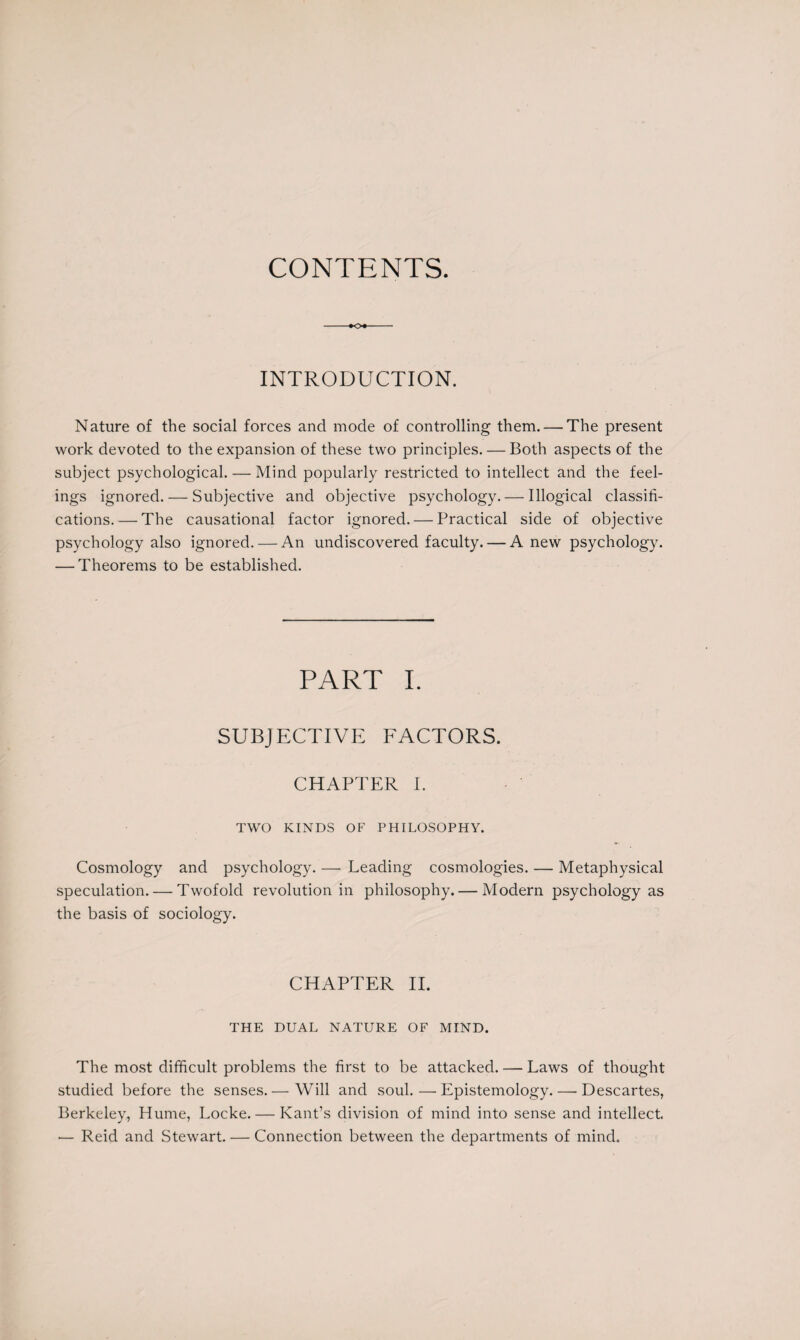 CONTENTS. INTRODUCTION. Nature of the social forces and mode of controlling them. — The present work devoted to the expansion of these two principles. — Both aspects of the subject psychological. — Mind popularly restricted to intellect and the feel¬ ings ignored. — Subjective and objective psychology. — Illogical classifi¬ cations.— The causational factor ignored. — Practical side of objective psychology also ignored. — An undiscovered faculty. — A new psychology. — Theorems to be established. PART I. SUBJECTIVE FACTORS. CHAPTER I. TWO KINDS OF PHILOSOPHY. Cosmology and psychology. — Leading cosmologies. — Metaphysical speculation. — Twofold revolution in philosophy. — Modern psychology as the basis of sociology. CHAPTER II. THE DUAL NATURE OF MIND. The most difficult problems the first to be attacked. — Laws of thought studied before the senses.— Will and soul.—Epistemology. — Descartes, Berkeley, Hume, Locke. — Kant’s division of mind into sense and intellect •— Reid and Stewart. — Connection between the departments of mind.