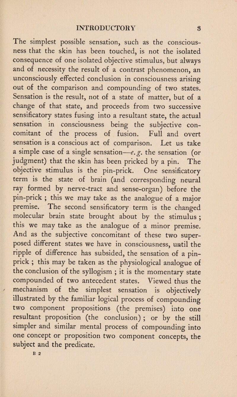 The simplest possible sensation, such as the conscious¬ ness that the skin has been touched, is not the isolated consequence of one isolated objective stimulus, but always and of necessity the result of a contrast phenomenon, an unconsciously effected conclusion in consciousness arising out of the comparison and compounding of two states. Sensation is the result, not of a state of matter, but of a change of that state, and proceeds from two successive sensificatory states fusing into a resultant state, the actual sensation in consciousness being the subjective con¬ comitant of the process of fusion. Full and overt sensation is a conscious act of comparison. Let us take a simple case of a single sensation—e.g. the sensation (or judgment) that the skin has been pricked by a pin. The objective stimulus is the pin-prick. One sensificatory term is the state of brain (and corresponding neural ray formed by nerve-tract and sense-organ) before the pin-prick ; this we may take as the analogue of a major premise. The second sensificatory term is the changed molecular brain state brought about by the stimulus ; this we may take as the analogue of a minor premise. And as the subjective concomitant of these two super¬ posed different states we have in consciousness, until the ripple of difference has subsided, the sensation of a pin¬ prick ; this may be taken as the physiological analogue of the conclusion of the syllogism ; it is the momentary state compounded of two antecedent states. Viewed thus the mechanism of the simplest sensation is objectively illustrated by the familiar logical process of compounding two component propositions (the premises) into one resultant proposition (the conclusion) ; or by the still simpler and similar mental process of compounding into one concept or proposition two component concepts, the subject and the predicate.