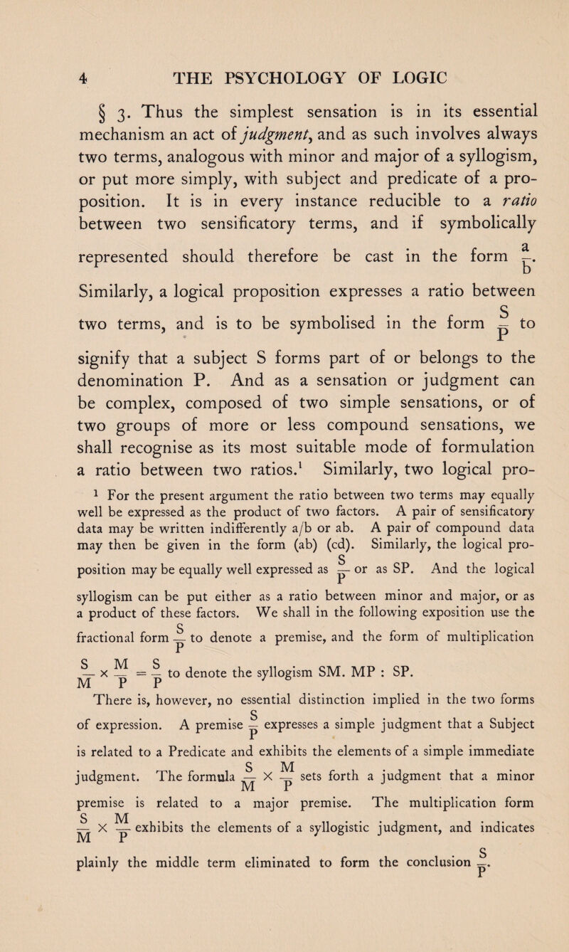 § 3. Thus the simplest sensation is in its essential mechanism an act oi judgment, and as such involves always two terms, analogous with minor and major of a syllogism, or put more simply, with subject and predicate of a pro¬ position. It is in every instance reducible to a ratio between two sensificatory terms, and if symbolically represented should therefore be cast in the form -. Similarly, a logical proposition expresses a ratio between S two terms, and is to be symbolised in the form — to signify that a subject S forms part of or belongs to the denomination P. And as a sensation or judgment can be complex, composed of two simple sensations, or of two groups of more or less compound sensations, we shall recognise as its most suitable mode of formulation a ratio between two ratios.1 Similarly, two logical pro- 1 For the present argument the ratio between two terms may equally well be expressed as the product of two factors. A pair of sensificatory data may be written indifferently a/b or ab. A pair of compound data may then be given in the form (ab) (cd). Similarly, the logical pro- S position may be equally well expressed as — or as SP. And the logical syllogism can be put either as a ratio between minor and major, or as a product of these factors. We shall in the following exposition use the S fractional form — to denote a premise, and the form of multiplication — x — = — to denote the syllogism SM. MP : SP. M P P 76 There is, however, no essential distinction implied in the two forms s of expression. A premise — expresses a simple judgment that a Subject is related to a Predicate and exhibits the elements of a simple immediate judgment. The formula ^ X ^ sets forth a judgment that a minor premise is related to a major premise. The multiplication form UXY exhibits the elements of a syllogistic judgment, and indicates S plainly the middle term eliminated to form the conclusion —.