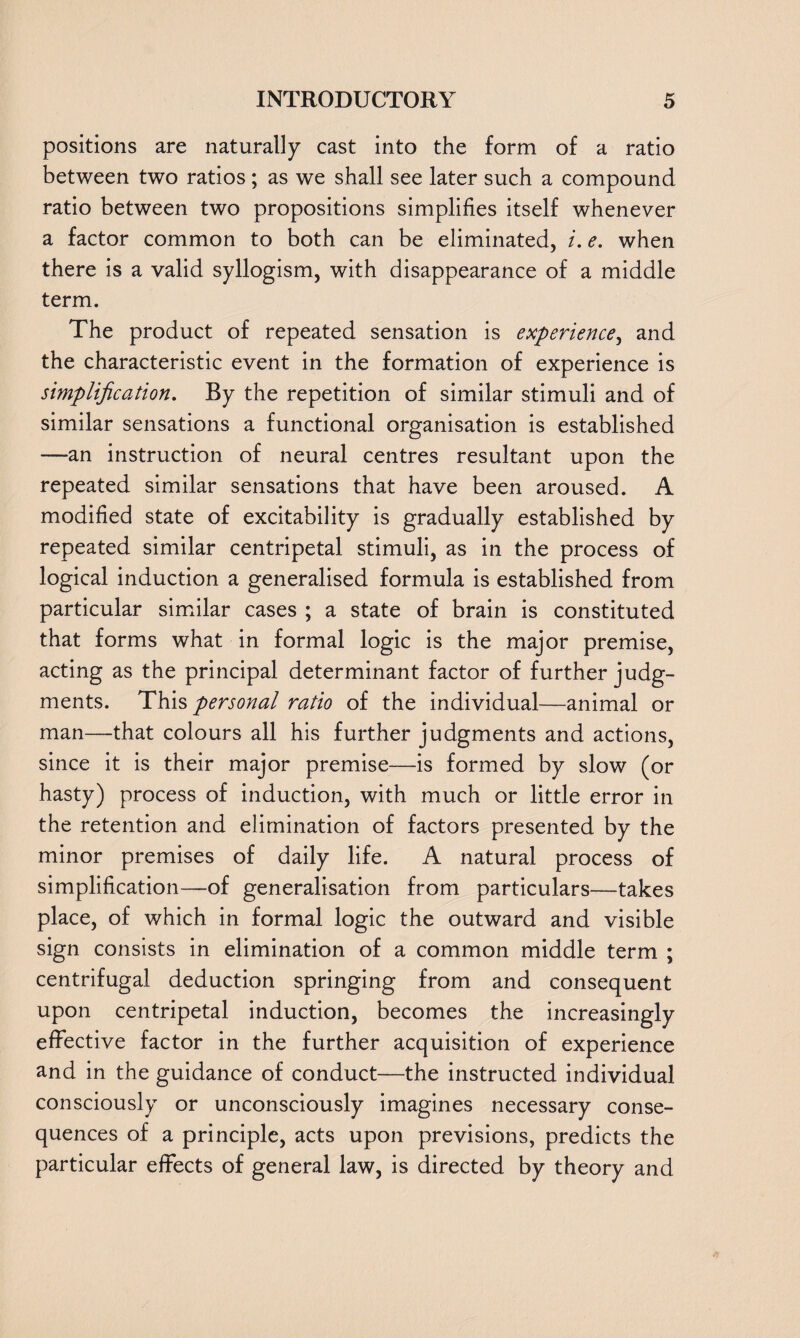 positions are naturally cast into the form of a ratio between two ratios ; as we shall see later such a compound ratio between two propositions simplifies itself whenever a factor common to both can be eliminated, i. e. when there is a valid syllogism, with disappearance of a middle term. The product of repeated sensation is experience, and the characteristic event in the formation of experience is simplification. By the repetition of similar stimuli and of similar sensations a functional organisation is established —an instruction of neural centres resultant upon the repeated similar sensations that have been aroused. A modified state of excitability is gradually established by repeated similar centripetal stimuli, as in the process of logical induction a generalised formula is established from particular similar cases ; a state of brain is constituted that forms what in formal logic is the major premise, acting as the principal determinant factor of further judg¬ ments. This personal ratio of the individual—animal or man—that colours all his further judgments and actions, since it is their major premise—is formed by slow (or hasty) process of induction, with much or little error in the retention and elimination of factors presented by the minor premises of daily life. A natural process of simplification—of generalisation from particulars—takes place, of which in formal logic the outward and visible sign consists in elimination of a common middle term ; centrifugal deduction springing from and consequent upon centripetal induction, becomes the increasingly effective factor in the further acquisition of experience and in the guidance of conduct—the instructed individual consciously or unconsciously imagines necessary conse¬ quences of a principle, acts upon previsions, predicts the particular effects of general law, is directed by theory and