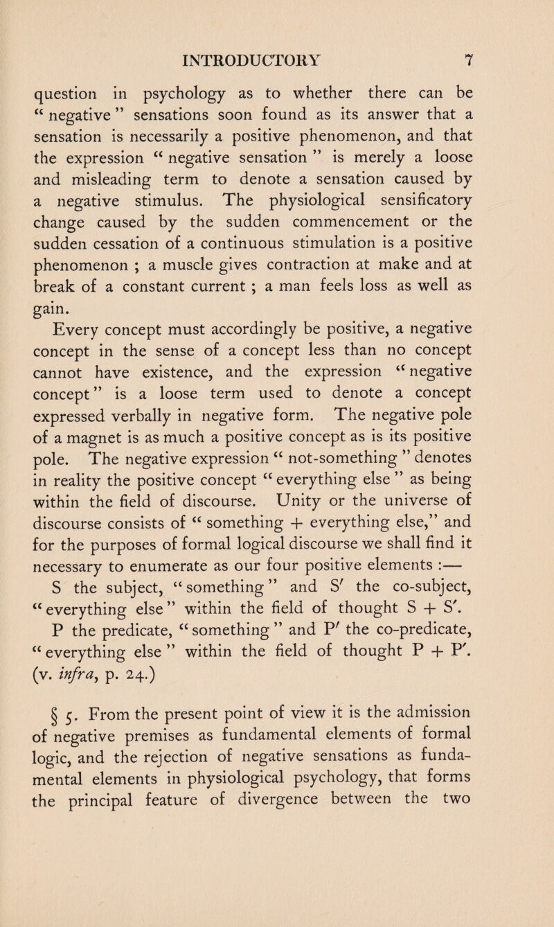 question in psychology as to whether there can be “ negative ” sensations soon found as its answer that a sensation is necessarily a positive phenomenon, and that the expression u negative sensation ” is merely a loose and misleading term to denote a sensation caused by a negative stimulus. The physiological sensificatory change caused by the sudden commencement or the sudden cessation of a continuous stimulation is a positive phenomenon ; a muscle gives contraction at make and at break of a constant current ; a man feels loss as well as g^n. Every concept must accordingly be positive, a negative concept in the sense of a concept less than no concept cannot have existence, and the expression “ negative concept ” is a loose term used to denote a concept expressed verbally in negative form. The negative pole of a magnet is as much a positive concept as is its positive pole. The negative expression “ not-something ” denotes in reality the positive concept “ everything else ” as being within the field of discourse. Unity or the universe of discourse consists of a something + everything else,” and for the purposes of formal logical discourse we shall find it necessary to enumerate as our four positive elements :— S the subject, “ something ” and S' the co-subject, “ everything else ” within the field of thought S -f S'. P the predicate, “ something ” and P' the co-predicate, cc everything else ” within the field of thought P + P'. (v. infra, p. 24.) § 5. From the present point of view it is the admission of negative premises as fundamental elements of formal logic, and the rejection of negative sensations as funda¬ mental elements in physiological psychology, that forms the principal feature of divergence between the two