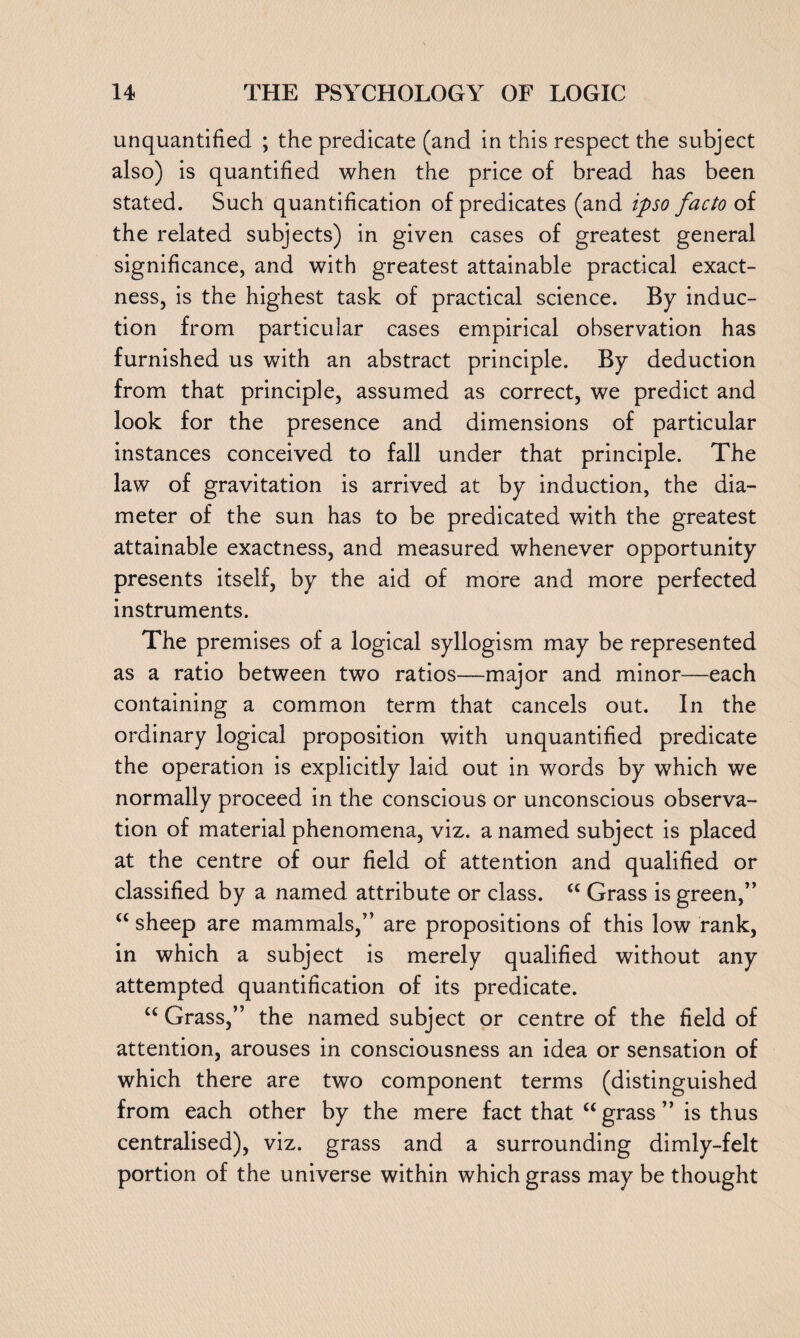 unquantified ; the predicate (and in this respect the subject also) is quantified when the price of bread has been stated. Such quantification of predicates (and ipso facto of the related subjects) in given cases of greatest general significance, and with greatest attainable practical exact¬ ness, is the highest task of practical science. By induc¬ tion from particular cases empirical observation has furnished us with an abstract principle. By deduction from that principle, assumed as correct, we predict and look for the presence and dimensions of particular instances conceived to fall under that principle. The law of gravitation is arrived at by induction, the dia¬ meter of the sun has to be predicated with the greatest attainable exactness, and measured whenever opportunity presents itself, by the aid of more and more perfected instruments. The premises of a logical syllogism may be represented as a ratio between two ratios—major and minor—each containing a common term that cancels out. In the ordinary logical proposition with unquantified predicate the operation is explicitly laid out in words by which we normally proceed in the conscious or unconscious observa¬ tion of material phenomena, viz. a named subject is placed at the centre of our field of attention and qualified or classified by a named attribute or class. <c Grass is green,” “ sheep are mammals,” are propositions of this low rank, in which a subject is merely qualified without any attempted quantification of its predicate. u Grass,” the named subject or centre of the field of attention, arouses in consciousness an idea or sensation of which there are two component terms (distinguished from each other by the mere fact that “grass” is thus centralised), viz. grass and a surrounding dimly-felt portion of the universe within which grass may be thought