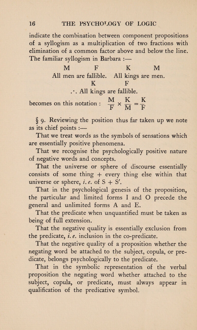 indicate the combination between component propositions of a syllogism as a multiplication of two fractions with elimination of a common factor above and below the line. The familiar syllogism in Barbara :— M F KM All men are fallible. All kings are men. K F .*. All kings are fallible. becomes on this notation : ^ x ^ = ~ F M F § 9. Reviewing the position thus far taken up we note as its chief points :— That we treat words as the symbols of sensations which are essentially positive phenomena. That we recognise the psychologically positive nature of negative words and concepts. That the universe or sphere of discourse essentially consists of some thing + every thing else within that universe or sphere, i. e. of S + S'. That in the psychological genesis of the proposition, the particular and limited forms I and O precede the general and unlimited forms A and E. That the predicate when unquantified must be taken as being of full extension. That the negative quality is essentially exclusion from the predicate, i. e. inclusion in the co-predicate. That the negative quality of a proposition whether the negating word be attached to the subject, copula, or pre¬ dicate, belongs psychologically to the predicate. That in the symbolic representation of the verbal proposition the negating word whether attached to the subject, copula, or predicate, must always appear in qualification of the predicative symbol.