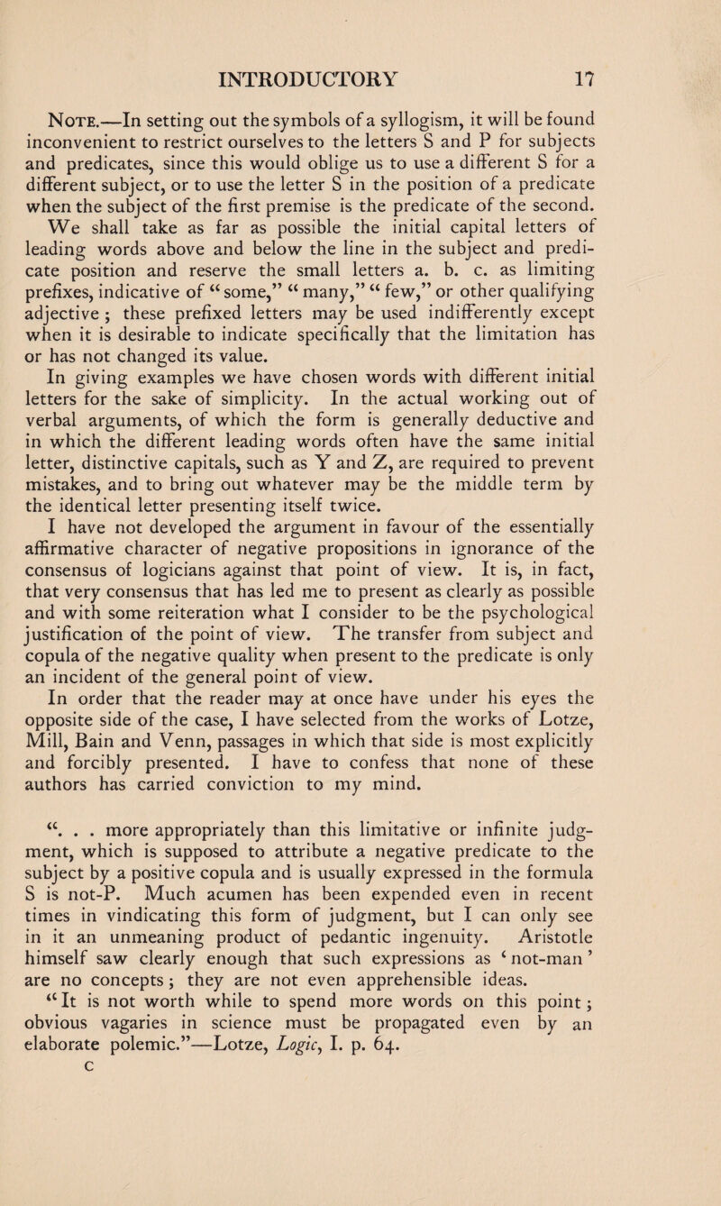 Note.—In setting out the symbols of a syllogism, it will be found inconvenient to restrict ourselves to the letters S and P for subjects and predicates, since this would oblige us to use a different S for a different subject, or to use the letter S in the position of a predicate when the subject of the first premise is the predicate of the second. We shall take as far as possible the initial capital letters of leading words above and below the line in the subject and predi¬ cate position and reserve the small letters a. b. c. as limiting prefixes, indicative of “ some,” “ many,” u few,” or other qualifying adjective ; these prefixed letters may be used indifferently except when it is desirable to indicate specifically that the limitation has or has not changed its value. In giving examples we have chosen words with different initial letters for the sake of simplicity. In the actual working out of verbal arguments, of which the form is generally deductive and in which the different leading words often have the same initial letter, distinctive capitals, such as Y and Z, are required to prevent mistakes, and to bring out whatever may be the middle term by the identical letter presenting itself twice. I have not developed the argument in favour of the essentially affirmative character of negative propositions in ignorance of the consensus of logicians against that point of view. It is, in fact, that very consensus that has led me to present as clearly as possible and with some reiteration what I consider to be the psychological justification of the point of view. The transfer from subject and copula of the negative quality when present to the predicate is only an incident of the general point of view. In order that the reader may at once have under his eyes the opposite side of the case, I have selected from the works of Lotze, Mill, Bain and Venn, passages in which that side is most explicitly and forcibly presented. I have to confess that none of these authors has carried conviction to my mind. . . more appropriately than this limitative or infinite judg¬ ment, which is supposed to attribute a negative predicate to the subject by a positive copula and is usually expressed in the formula S is not-P. Much acumen has been expended even in recent times in vindicating this form of judgment, but I can only see in it an unmeaning product of pedantic ingenuity. Aristotle himself saw clearly enough that such expressions as 4 not-man * are no concepts; they are not even apprehensible ideas. 44 It is not worth while to spend more words on this point; obvious vagaries in science must be propagated even by an elaborate polemic.”—Lotze, Logic^ I. p. 64. c