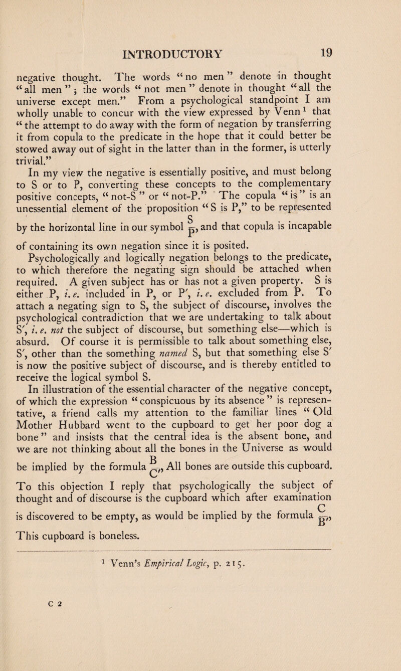 negative thought. The words u no men ” denote in thought “ all men ” ; the words “ not men ” denote in thought “ all the universe except men.” From a psychological standpoint I am wholly unable to concur with the view expressed by Venn1 that <c the attempt to do away with the form of negation by transferring it from copula to the predicate in the hope that it could better be stowed away out of sight in the latter than in the former, is utterly trivial.” In my view the negative is essentially positive, and must belong to S or to P, converting these concepts to the complementary positive concepts, a not-S ” or u not-P.” The copula w is ” is an unessential element of the proposition “ S is P,” to be represented S by the horizontal line in our symbol p, and that copula is incapable of containing its own negation since it is posited. Psychologically and logically negation belongs to the predicate, to which therefore the negating sign should be attached when required. A given subject has or has not a given property. S is either P, i.e. included in P, or P', i.e. excluded from P. To attach a negating sign to S, the subject of discourse, involves the psychological contradiction that we are undertaking to talk about S', i. e. not the subject of discourse, but something else—which is absurd. Of course it is permissible to talk about something else, S', other than the something named S, but that something else S' is now the positive subject of discourse, and is thereby entitled to receive the logical symbol S. In illustration of the essential character of the negative concept, of which the expression “ conspicuous by its absence ” is represen¬ tative, a friend calls my attention to the familiar lines “ Old Mother Hubbard went to the cupboard to get her poor dog a bone ” and insists that the central idea is the absent bone, and we are not thinking about all the bones in the Universe as would be implied by the formula B C'’ All bones are outside this cupboard. To this objection I reply that psychologically the subject of thought and of discourse is the cupboard which after examination is discovered to be empty, as would be implied by the formula This cupboard is boneless. 1 Venn’s Empirical Logic, p. 215.