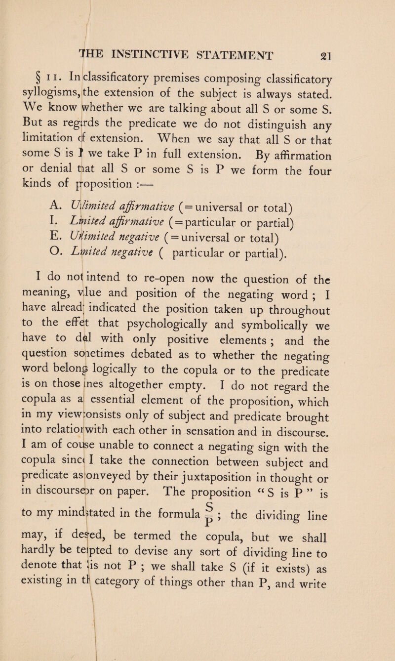 / THE INSTINCTIVE STATEMENT 21 §11. In classificatory premises composing classificatory syllogisms, the extension of the subject is always stated. We know whether we are talking about all S or some S. But as regtrds the predicate we do not distinguish any limitation cf extension. When we say that all S or that some S is I we take P in full extension. By affirmation or denial tiat all S or some S is P we form the four kinds of poposition :— A. Unlimited, affirmative (=universal or total) I. Linited affirmative ( = particular or partial) E. Unlimited negative ( = universal or total) O. Lmited negative ( particular or partial). I do not intend to re-open now the question of the meaning, vlue and position of the negating word \ I have already indicated the position taken up throughout to the effet that psychologically and symbolically we have to dal with only positive elements ; and the question soietimes debated as to whether the negating word belong logically to the copula or to the predicate is on those ines altogether empty. I do not regard the copula as a essential element of the proposition, which in my view:onsists only of subject and predicate brought into relatiorwith each other in sensation and in discourse. I am of couse unable to connect a negating sign with the copula sina I take the connection between subject and predicate as onveyed by their juxtaposition in thought or in discourses on paper. The proposition c< S is P ” is c to my mindstated in the formula ^ ; the dividing line may, if des-ed, be termed the copula, but we shall hardly be teipted to devise any sort of dividing line to denote that us not P ; we shall take S (if it exists) as existing in th category of things other than P, and write