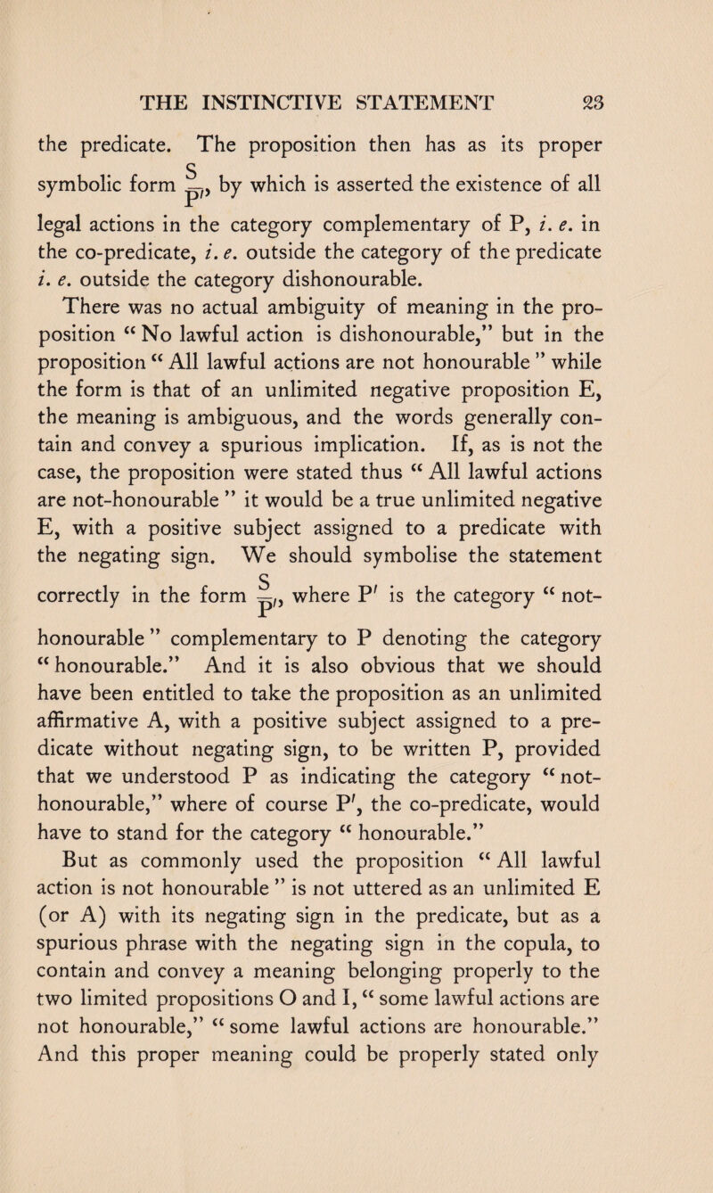 the predicate, symbolic form The proposition then has as its proper S p?> by which is asserted the existence of all legal actions in the category complementary of P, i. e. in the co-predicate, i. e. outside the category of the predicate i. e. outside the category dishonourable. There was no actual ambiguity of meaning in the pro¬ position “ No lawful action is dishonourable,” but in the proposition “ All lawful actions are not honourable ” while the form is that of an unlimited negative proposition E, the meaning is ambiguous, and the words generally con¬ tain and convey a spurious implication. If, as is not the case, the proposition were stated thus “ All lawful actions are not-honourable ” it would be a true unlimited negative E, with a positive subject assigned to a predicate with the negating sign. We should symbolise the statement correctly in the form S p/> where P' is the category “ not- honourable ” complementary to P denoting the category “ honourable.” And it is also obvious that we should have been entitled to take the proposition as an unlimited affirmative A, with a positive subject assigned to a pre¬ dicate without negating sign, to be written P, provided that we understood P as indicating the category <c not- honourable,” where of course P', the co-predicate, would have to stand for the category cc honourable.” But as commonly used the proposition “ All lawful action is not honourable ” is not uttered as an unlimited E (or A) with its negating sign in the predicate, but as a spurious phrase with the negating sign in the copula, to contain and convey a meaning belonging properly to the two limited propositions O and I, “ some lawful actions are not honourable,” cc some lawful actions are honourable.” And this proper meaning could be properly stated only