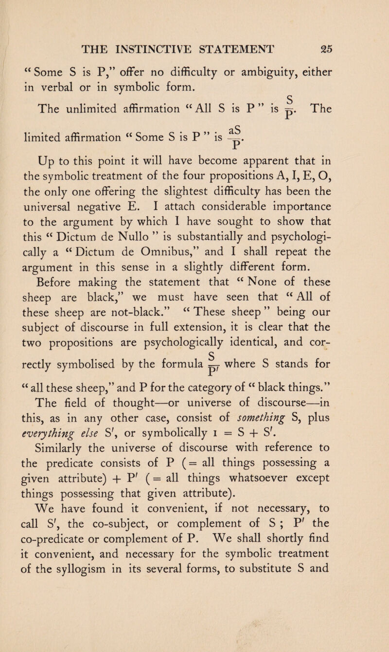“ Some S is P,” offer no difficulty or ambiguity, either in verbal or in symbolic form. s The unlimited affirmation “All S is P ” is p. The limited affirmation “ Some S is P ” is Up to this point it will have become apparent that in the symbolic treatment of the four propositions A, I, E, O, the only one offering the slightest difficulty has been the universal negative E. I attach considerable importance to the argument by which 1 have sought to show that this “ Dictum de Nullo ” is substantially and psychologi¬ cally a “ Dictum de Omnibus,” and I shall repeat the argument in this sense in a slightly different form. Before making the statement that “ None of these sheep are black,” we must have seen that “ All of these sheep are not-black.” “ These sheep ” being our subject of discourse in full extension, it is clear that the two propositions are psychologically identical, and cor¬ rectly symbolised by the formula S_ P' where S stands for “ all these sheep,” and P for the category of “ black things.” The field of thought—or universe of discourse—in this, as in any other case, consist of something S, plus everything else S', or symbolically i = S -f S'. Similarly the universe of discourse with reference to the predicate consists of P ( = all things possessing a given attribute) -f P' ( = all things whatsoever except things possessing that given attribute). We have found it convenient, if not necessary, to call S', the co-subject, or complement of S ; P' the co-predicate or complement of P. We shall shortly find it convenient, and necessary for the symbolic treatment of the syllogism in its several forms, to substitute S and
