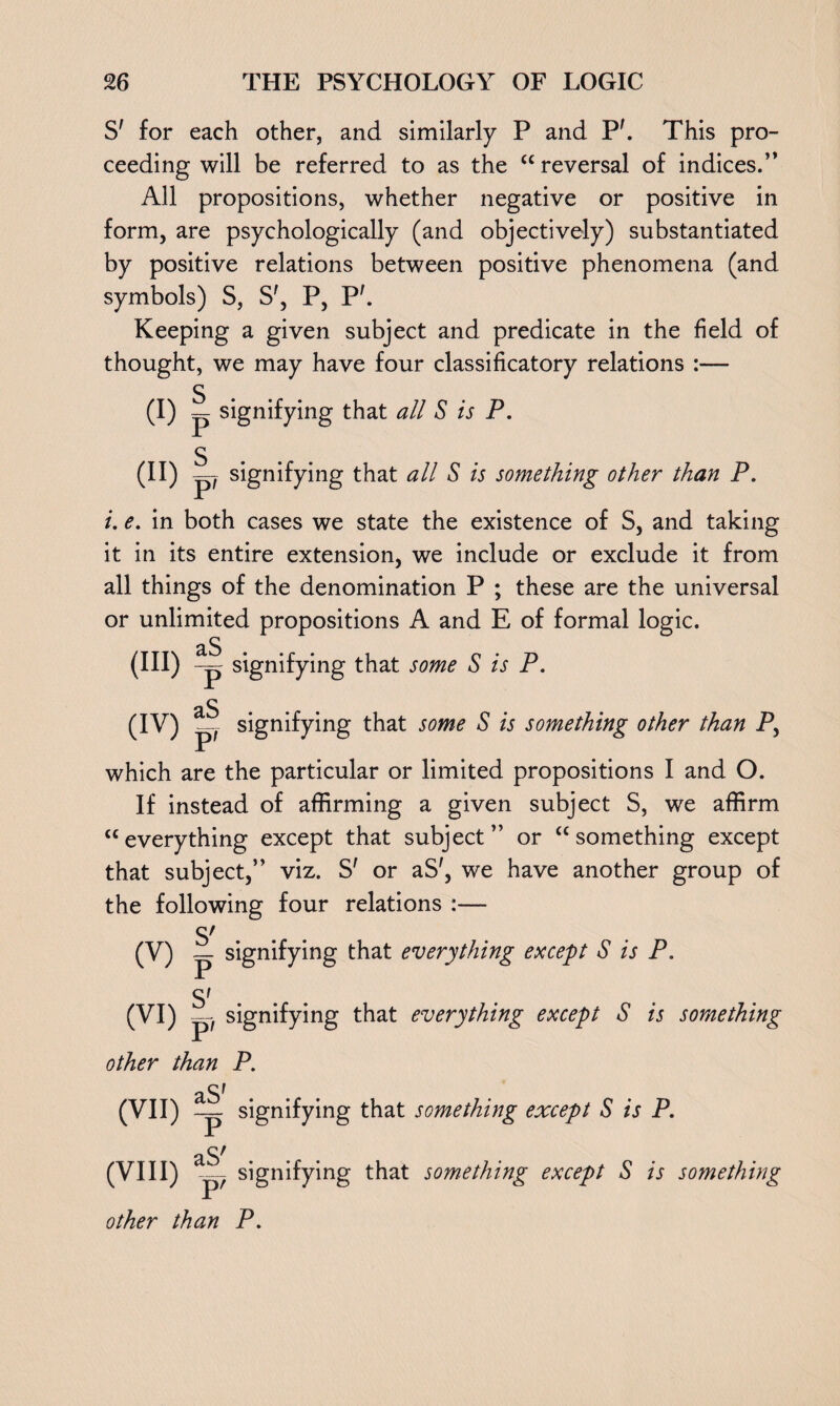 S' for each other, and similarly P and Ph This pro¬ ceeding will be referred to as the “ reversal of indices.’’ All propositions, whether negative or positive in form, are psychologically (and objectively) substantiated by positive relations between positive phenomena (and symbols) S, S', P, P'. Keeping a given subject and predicate in the field of thought, we may have four classificatory relations :— S (I) p signifying that all S is P. S (H) p signifying that all S is something other than P. i. e. in both cases we state the existence of S, and taking it in its entire extension, we include or exclude it from all things of the denomination P ; these are the universal or unlimited propositions A and E of formal logic. (in) 4 signifying that some S is P. as (IV) signifying that some S is something other than P, which are the particular or limited propositions I and O. If instead of affirming a given subject S, we affirm “everything except that subject” or “something except that subject,” viz. S' or aS', we have another group of the following four relations :— S' (V) signifying that everything except S is P. S' (VI) P signifying that everything except S is something other than P. aS' (VII) : p signifying that something except S is P. aS' (VIII) p7 signifying that something except S is something other than P.