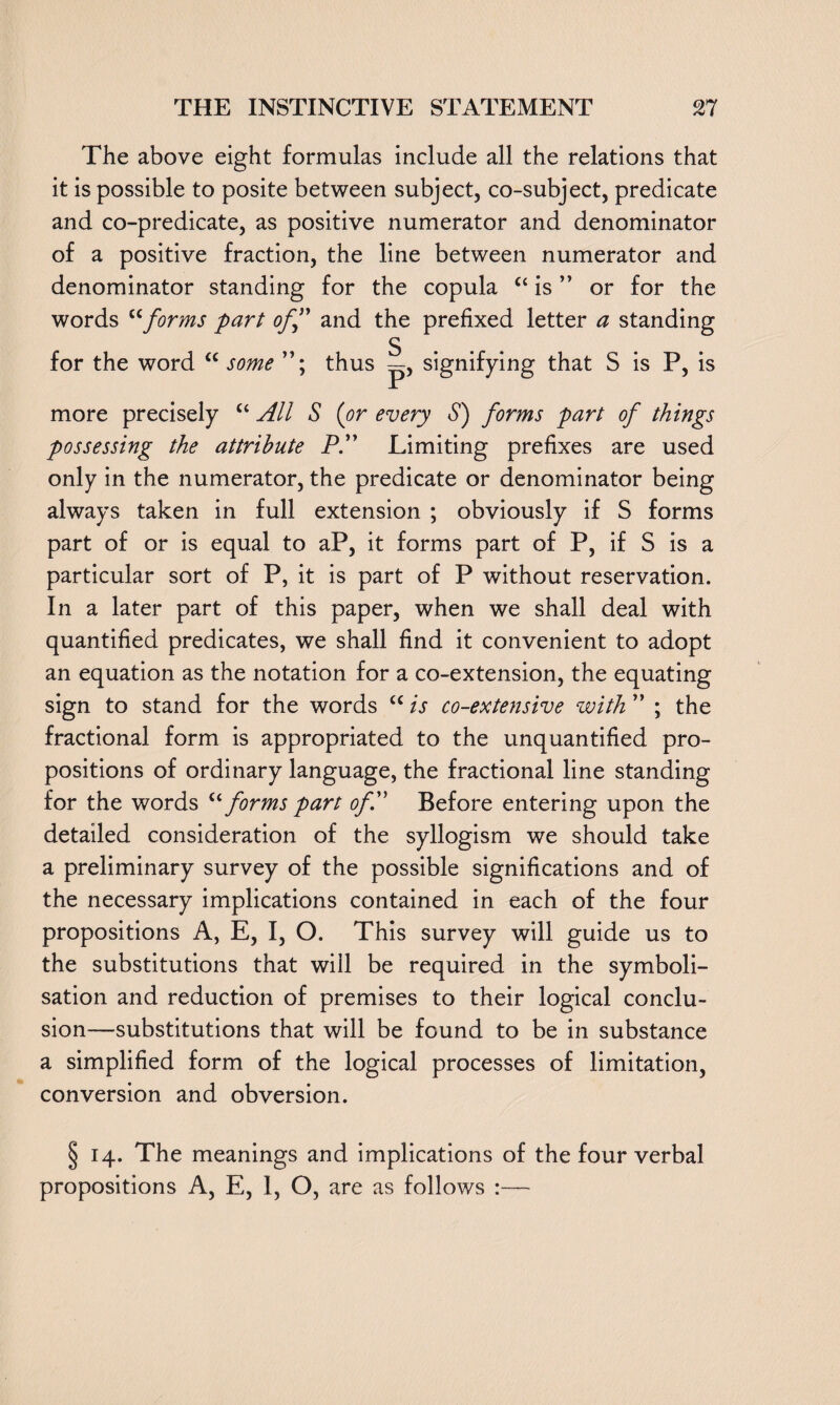 The above eight formulas include all the relations that it is possible to posite between subject, co-subject, predicate and co-predicate, as positive numerator and denominator of a positive fraction, the line between numerator and denominator standing for the copula “ is ” or for the words uforms part off and the prefixed letter a standing for the word <c some thus S P’ signifying that S is P, is more precisely “ All S (or every S) forms part of things possessing the attribute P” Limiting prefixes are used only in the numerator, the predicate or denominator being always taken in full extension ; obviously if S forms part of or is equal to aP, it forms part of P, if S is a particular sort of P, it is part of P without reservation. In a later part of this paper, when we shall deal with quantified predicates, we shall find it convenient to adopt an equation as the notation for a co-extension, the equating sign to stand for the words “ is co-extensive with ” ; the fractional form is appropriated to the unquantified pro¬ positions of ordinary language, the fractional line standing for the words “ forms part of” Before entering upon the detailed consideration of the syllogism we should take a preliminary survey of the possible significations and of the necessary implications contained in each of the four propositions A, E, I, O. This survey will guide us to the substitutions that will be required in the symboli- sation and reduction of premises to their logical conclu¬ sion—substitutions that will be found to be in substance a simplified form of the logical processes of limitation, conversion and obversion. § 14. The meanings and implications of the four verbal propositions A, E, 1, O, are as follows :—