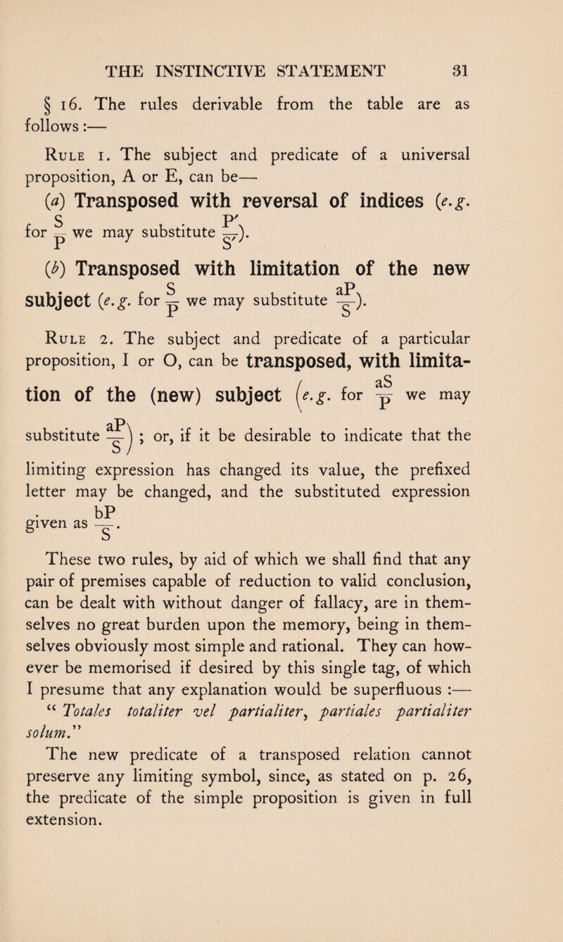 § 16. The rules derivable from the table are as follows:— Rule i. The subject and predicate of a universal proposition, A or E, can be— 0) Transposed with reversal of indices (e.g. S . P' for — we may substitute — 1 u {b) Transposed with limitation of the new S . aP Subject {e.g. for ~ we may substitute -g-). Rule 2. The subject and predicate of a particular proposition, I or o, can be transposed, with limita- j aS tion of the (new) subject [e.g. for -p we may substitute or, if it be desirable to indicate that the limiting expression has changed its value, the prefixed letter may be changed, and the substituted expression bP given as —. These two rules, by aid of which we shall find that any pair of premises capable of reduction to valid conclusion, can be dealt with without danger of fallacy, are in them¬ selves no great burden upon the memory, being in them¬ selves obviously most simple and rational. They can how¬ ever be memorised if desired by this single tag, of which I presume that any explanation would be superfluous :— tc To tales totaliter vel partialiter, partiales partialiter solum. The new predicate of a transposed relation cannot preserve any limiting symbol, since, as stated on p. 2 6, the predicate of the simple proposition is given in full extension.