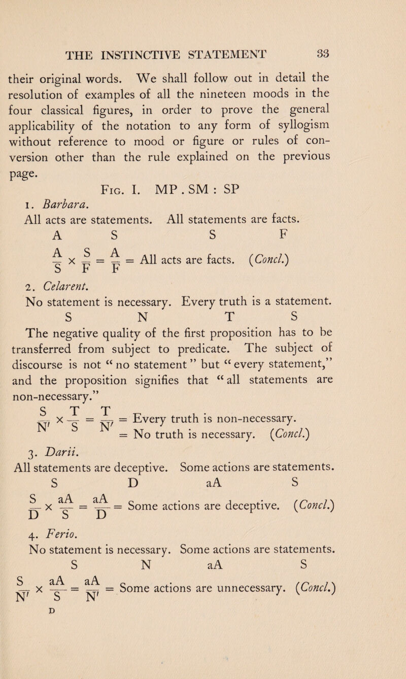 their original words. We shall follow out in detail the resolution of examples of all the nineteen moods in the four classical figures, in order to prove the general applicability of the notation to any form of syllogism without reference to mood or figure or rules of con¬ version other than the rule explained on the previous page. Fig. I. MP . SM : SP i. Barbara. All acts are statements. All statements are facts. AS S F ^ x ^ ^ = All acts are facts. (Concl.) S r F 2. Celarent. No statement is necessary. Every truth is a statement. S N T S The negative quality of the first proposition has to be transferred from subject to predicate. The subject of discourse is not “no statement” but “every statement,” and the proposition signifies that “ all statements are non-necessary.” S T T = ~7 = Every truth is non-necessary. = No truth is necessary. {Concl.) 3. Darii. All statements are deceptive. Some actions are statements. S D aA S aA ■ Some actions are deceptive. [Conell) N' X S S aA D X S~ D 4. Ferio. No statement is necessary. Some actions are statements. S N aA S S_ N' x aA aA N7 Some actions are unnecessary. (Concl.) D