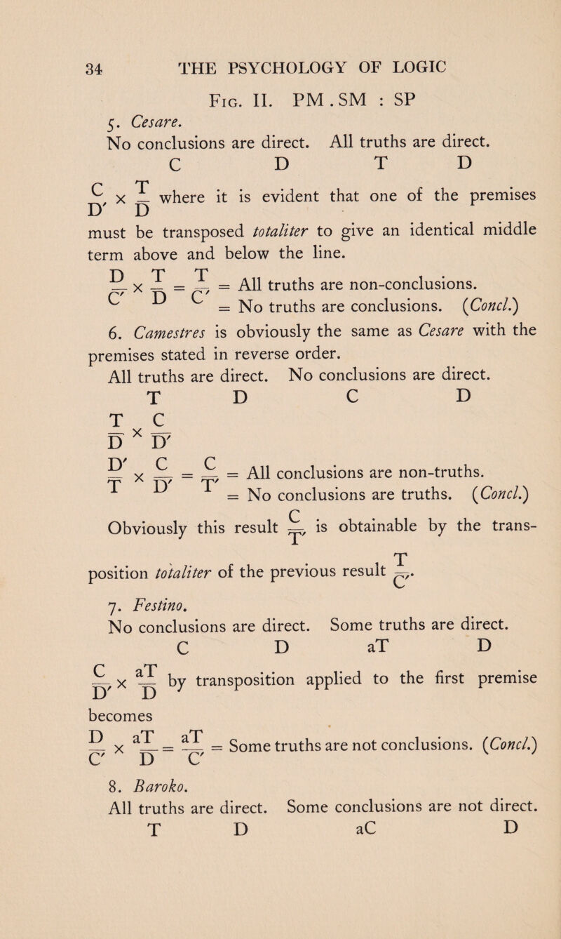 Fig. II. PM.SM : SP 5. Cesare. No conclusions are direct. All truths are direct. C DTD ^ x X where it is evident that one of the premises must be transposed totaliter to give an identical middle term above and below the line. D T CX D T C - = All truths are non-conclusions. = No truths are conclusions. (Concl.) 6. Camestres is obviously the same as Cesare with the premises stated in reverse order. All truths are direct. No conclusions are direct. T D C D T C D X D' py p p x = _1 = All conclusions are non-truths. T A I)7 T' 1 1 = No conclusions are truths. (Concl.) Q Obviously this result —, is obtainable by the trans¬ position totaliter of the previous result T C /• 7. Festino. No conclusions are direct. Some truths are direct. C D aT D Lx ~ by transposition applied to the first premise becomes D aT C' X D aT C Some truths are not conclusions. (Concl.) 8. Baroko. All truths are direct. Some conclusions are not direct. T D aC D