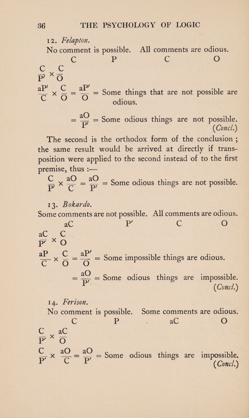 12. Felapton. No comment is possible. All comments are odious. CP CO c c P' x o r aP; _ X — = — = Some things that are not possible are C O Q i • odious. aO = __ = Some odious things are not possible. P (Concl.) The second is the orthodox form of the conclusion ; the same result would be arrived at directly if trans¬ position were applied to the second instead of to the first premise, thus :— — x = Some odious things are not possible. P' C P' 6 f 13. Bokardo. Some comments are not possible. All comments are odious. aC F C O aC C p/ x O aP C aPr _ x = = Some impossible things are odious. aO = —- = Some odious things are impossible. P (Concl.) 14. Ferison. No comment is possible. Some comments are odious. CP aC O C aC P' x O C aO aO p i* ,1 • • mi X = — 7 = Some odious things are impossible. P C P {Concl.)