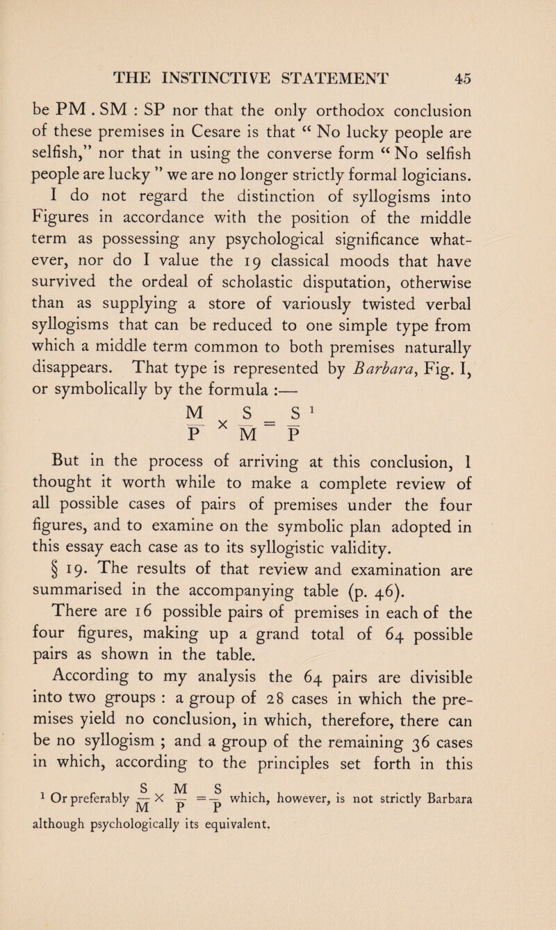 be PM . SM : SP nor that the only orthodox conclusion of these premises in Cesare is that cc No lucky people are selfish,” nor that in using the converse form <c No selfish people are lucky ” we are no longer strictly formal logicians. I do not regard the distinction of syllogisms into Figures in accordance with the position of the middle term as possessing any psychological significance what¬ ever, nor do I value the 19 classical moods that have survived the ordeal of scholastic disputation, otherwise than as supplying a store of variously twisted verbal syllogisms that can be reduced to one simple type from which a middle term common to both premises naturally disappears. That type is represented by Barbara, Fig. I, or symbolically by the formula :— M S = S 1 P * M P But in the process of arriving at this conclusion, 1 thought it worth while to make a complete review of all possible cases of pairs of premises under the four figures, and to examine on the symbolic plan adopted in this essay each case as to its syllogistic validity. § 19. The results of that review and examination are summarised in the accompanying table (p. 46). There are 16 possible pairs of premises in each of the four figures, making up a grand total of 64 possible pairs as shown in the table. According to my analysis the 64 pairs are divisible into two groups : a group of 28 cases in which the pre¬ mises yield no conclusion, in which, therefore, there can be no syllogism ; and a group of the remaining 36 cases in which, according to the principles set forth in this 1 Or preferably — X ^ =-^ which, however, is not strictly Barbara M r r although psychologically its equivalent.