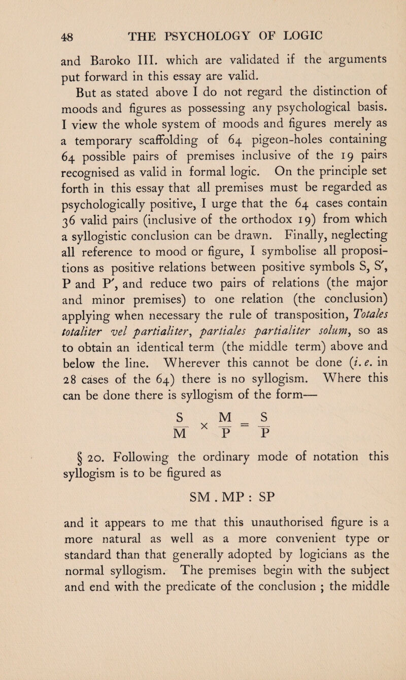 and Baroko III. which are validated if the arguments put forward in this essay are valid. But as stated above I do not regard the distinction of moods and figures as possessing any psychological basis. I view the whole system of moods and figures merely as a temporary scaffolding of 64 pigeon-holes containing 64 possible pairs of premises inclusive of the 19 pairs recognised as valid in formal logic. On the principle set forth in this essay that all premises must be regarded as psychologically positive, I urge that the 64 cases contain 36 valid pairs (inclusive of the orthodox 19) from which a syllogistic conclusion can be drawn. Finally, neglecting all reference to mood or figure, I symbolise all proposi¬ tions as positive relations between positive symbols S, S', P and P', and reduce two pairs of relations (the major and minor premises) to one relation (the conclusion) applying when necessary the rule of transposition, Totales totaliter vel partialiter, partiales partialiter solum, so as to obtain an identical term (the middle term) above and below the line. Wherever this cannot be done (i.e. in 28 cases of the 64) there is no syllogism. Where this can be done there is syllogism of the form— S M = S M * T> P § 20. Following the ordinary mode of notation this syllogism is to be figured as SM . MP : SP and it appears to me that this unauthorised figure is a more natural as well as a more convenient type or standard than that generally adopted by logicians as the normal syllogism. The premises begin with the subject and end with the predicate of the conclusion ; the middle