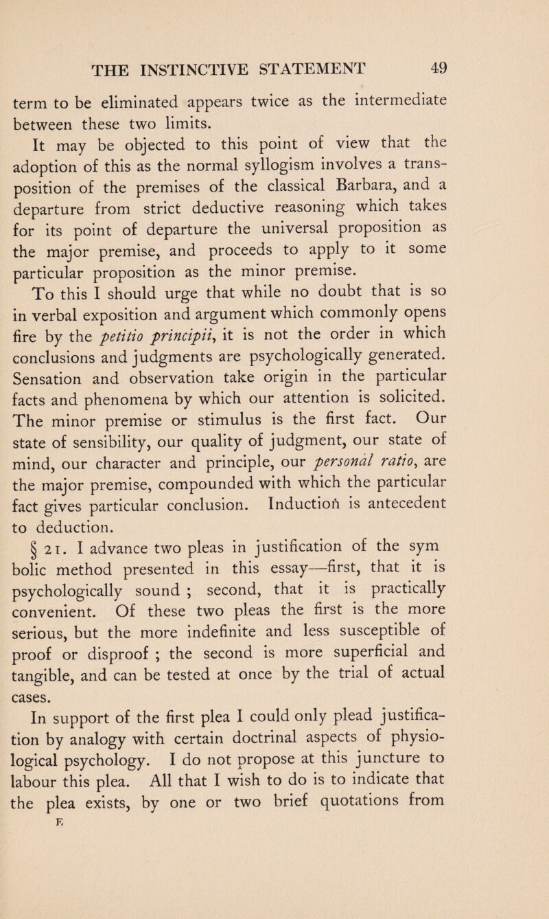 term to be eliminated appears twice as the intermediate between these two limits. It may be objected to this point of view that the adoption of this as the normal syllogism involves a trans¬ position of the premises of the classical Barbara, and a departure from strict deductive reasoning which takes for its point of departure the universal proposition as the major premise, and proceeds to apply to it some particular proposition as the minor premise. To this I should urge that while no doubt that is so in verbal exposition and argument which commonly opens fire by the petitio principii, it is not the order in which conclusions and judgments are psychologically generated. Sensation and observation take origin in the particular facts and phenomena by which our attention is solicited. The minor premise or stimulus is the first fact. Our state of sensibility, our quality of judgment, our state of mind, our character and principle, our personal ratio, are the major premise, compounded with which the particular fact gives particular conclusion. Induction is antecedent to deduction. § 2i. I advance two pleas in justification of the sym bolic method presented in this essay—first, that it is psychologically sound ; second, that it is practically convenient. Of these two pleas the first is the more serious, but the more indefinite and less susceptible of proof or disproof ; the second is more superficial and tangible, and can be tested at once by the trial of actual cases. In support of the first plea I could only plead justifica¬ tion by analogy with certain doctrinal aspects of physio¬ logical psychology. I do not propose at this juncture to labour this plea. All that I wish to do is to indicate that the plea exists, by one or two brief quotations from