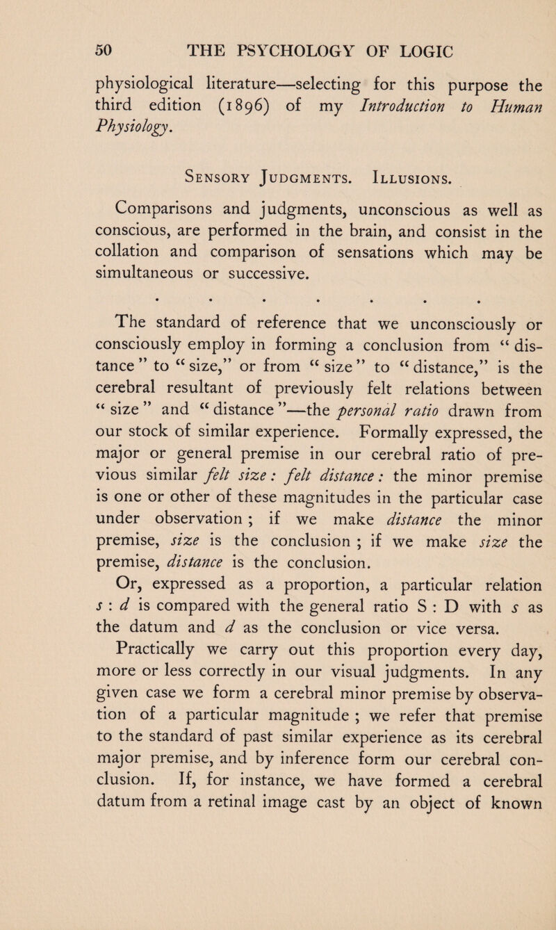 physiological literature—selecting for this purpose the third edition (1896) of my Introduction to Human Physiology. Sensory Judgments. Illusions. Comparisons and judgments, unconscious as well as conscious, are performed in the brain, and consist in the collation and comparison of sensations which may be simultaneous or successive. • ••»..« The standard of reference that we unconsciously or consciously employ in forming a conclusion from “ dis¬ tance ” to “size,” or from “size” to “distance,” is the cerebral resultant of previously felt relations between “ size ” and “ distance ”—the personal ratio drawn from our stock of similar experience. Formally expressed, the major or general premise in our cerebral ratio of pre¬ vious similar felt size: felt distance: the minor premise is one or other of these magnitudes in the particular case under observation ; if we make distance the minor premise, size is the conclusion ; if we make size the premise, distance is the conclusion. Or, expressed as a proportion, a particular relation s : d is compared with the general ratio S : D with s as the datum and d as the conclusion or vice versa. Practically we carry out this proportion every day, more or less correctly in our visual judgments. In any given case we form a cerebral minor premise by observa¬ tion of a particular magnitude ; we refer that premise to the standard of past similar experience as its cerebral major premise, and by inference form our cerebral con¬ clusion. If, for instance, we have formed a cerebral datum from a retinal image cast by an object of known