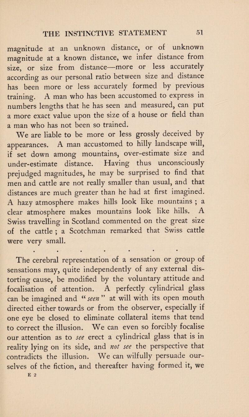magnitude at an unknown distance, or of unknown magnitude at a known distance, we infer distance from size, or size from distance—more or less accurately according as our personal ratio between size and distance has been more or less accurately formed by previous training. A man who has been accustomed to express in numbers lengths that he has seen and measured, can put a more exact value upon the size of a house or field than a man who has not been so trained. We are liable to be more or less grossly deceived by appearances. A man accustomed to hilly landscape will, if set down among mountains, over-estimate size and under-estimate distance. Having thus unconsciously prejudged magnitudes, he may be surprised to find that men and cattle are not really smaller than usual, and that distances are much greater than he had at first imagined. A hazy atmosphere makes hills look like mountains ; a clear atmosphere makes mountains look like hills. A Swiss travelling in Scotland commented on the great size of the cattle ; a Scotchman remarked that Swiss cattle were very small. . . . • • • • The cerebral representation of a sensation or group of sensations may, quite independently of any external dis¬ torting cause, be modified by the voluntary attitude and focalisation of attention. A perfectly cylindrical glass can be imagined and <cseen” at will with its open mouth directed either towards or from the observer, especially if one eye be closed to eliminate collateral items that tend to correct the illusion. We can even so forcibly focalise our attention as to see erect a cylindrical glass that is in reality lying on its side, and not see the perspective that contradicts the illusion. We can wilfully persuade our¬ selves of the fiction, and thereafter having formed it, we E 2