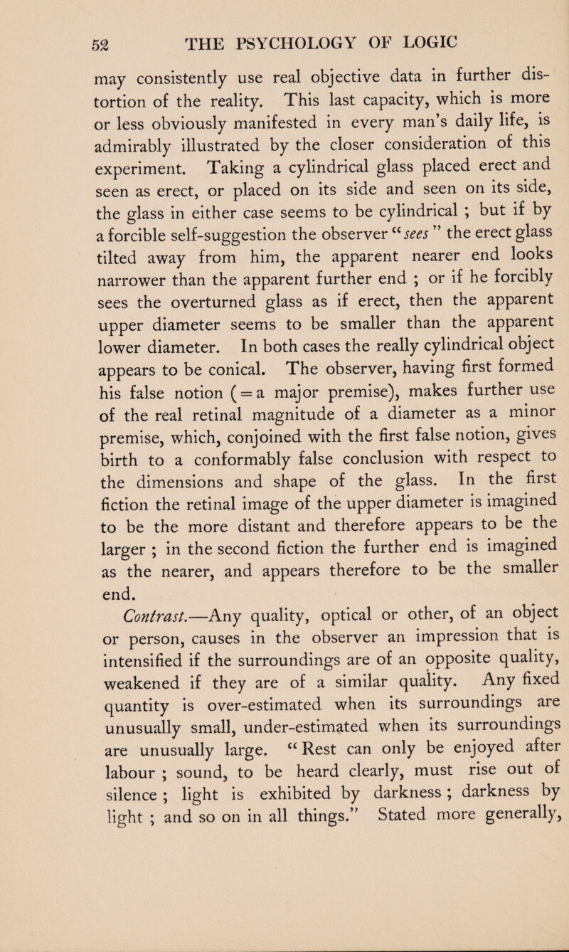may consistently use real objective data in further dis¬ tortion of the reality. This last capacity, which is more or less obviously manifested in every man’s daily life, is admirably illustrated by the closer consideration of this experiment. Taking a cylindrical glass placed erect and seen as erect, or placed on its side and seen on its side, the glass in either case seems to be cylindrical ; but if by a forcible self-suggestion the observer “sees ” the erect glass tilted away from him, the apparent nearer end looks narrower than the apparent further end ; or if he forcibly sees the overturned glass as if erect, then the apparent upper diameter seems to be smaller than the apparent lower diameter. In both cases the really cylindrical object appears to be conical. The observer, having first formed his false notion ( = a major premise), makes further use of the real retinal magnitude of a diameter as a minor premise, which, conjoined with the first false notion, gives birth to a conformably false conclusion with respect to the dimensions and shape of the glass. In the first fiction the retinal image of the upper diameter is imagined to be the more distant and therefore appears to be the larger ; in the second fiction the further end is imagined as the nearer, and appears therefore to be the smaller end. Contrast.—Any quality, optical or other, of an object or person, causes in the observer an impression that is intensified if the surroundings are of an opposite quality, weakened if they are of a similar quality. Any fixed quantity is over-estimated when its surroundings are unusually small, under-estimated when its surroundings are unusually large. cc Rest can only be enjoyed after labour ; sound, to be heard clearly, must rise out of silence ; light is exhibited by darkness ; darkness by light ; and so on in all things.” Stated more generally,