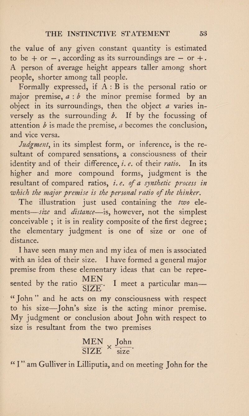 the value of any given constant quantity is estimated to be 4- or —, according as its surroundings are — or +. A person of average height appears taller among short people, shorter among tall people. Formally expressed, if A : B is the personal ratio or major premise, a : b the minor premise formed by an object in its surroundings, then the object a varies in¬ versely as the surrounding b. If by the focussing of attention b is made the premise, a becomes the conclusion, and vice versa. Judgment, in its simplest form, or inference, is the re¬ sultant of compared sensations, a consciousness of their identity and of their difference, i. e. of their ratio. In its higher and more compound forms, judgment is the resultant of compared ratios, i. e. of a synthetic process in which the major premise is the personal ratio of the thinker. The illustration just used containing the two ele¬ ments—-size and distance—is, however, not the simplest conceivable ; it is in reality composite of the first degree; the elementary judgment is one of size or one of distance. I have seen many men and my idea of men is associated with an idea of their size. I have formed a general major premise from these elementary ideas that can be repre¬ sented by the ratio MEN SIZE ‘ I meet a particular man—• “John” and he acts on my consciousness with respect to his size—John’s size is the acting minor premise. My judgment or conclusion about John with respect to size is resultant from the two premises MEN John SIZE X size' “I” am Gulliver in Lilliputia, and on meeting John for the