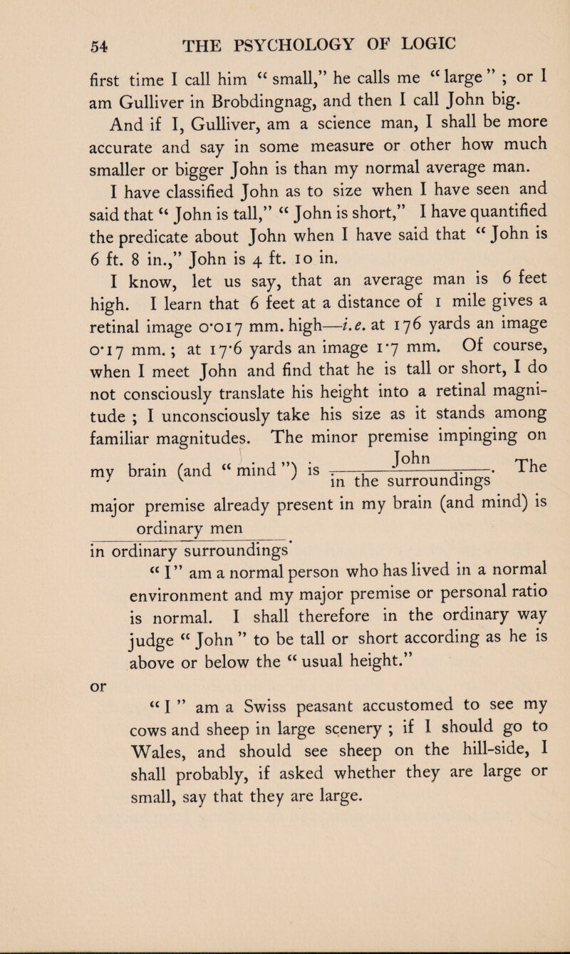first time I call him “ small,” he calls me “ large ” ; or 1 am Gulliver in Brobdingnag, and then I call John big. And if I, Gulliver, am a science man, I shall be more accurate and say in some measure or other how much smaller or bigger John is than my normal average man. I have classified John as to size when I have seen and said that “ John is tall,” “ John is short,” I have quantified the predicate about John when I have said that “John is 6 ft. 8 in.,” John is 4 ft. 10 in. I know, let us say, that an average man is 6 feet high. I learn that 6 feet at a distance of 1 mile gives a retinal image 0*017 mm. high—i.e. at 176 yards an image 0*17 mm.; at 17*6 yards an image 1*7 mm. Of course, when I meet John and find that he is tall or short, I do not consciously translate his height into a retinal magni¬ tude ; I unconsciously take his size as it stands among familiar magnitudes. The minor premise impinging on my brain (and “ mind ”) is —-r-— -The 7 K ' in the surroundings major premise already present in my brain (and mind) is ordinary men in ordinary surroundings cc I” am a normal person who has lived in a normal environment and my major premise or personal ratio is normal. I shall therefore in the ordinary way judge “ John” to be tall or short according as he is above or below the “ usual height.” <c I ” am a Swiss peasant accustomed to see my cows and sheep in large scenery ; if I should go to Wales, and should see sheep on the hill-side, I shall probably, if asked whether they are large or small, say that they are large.