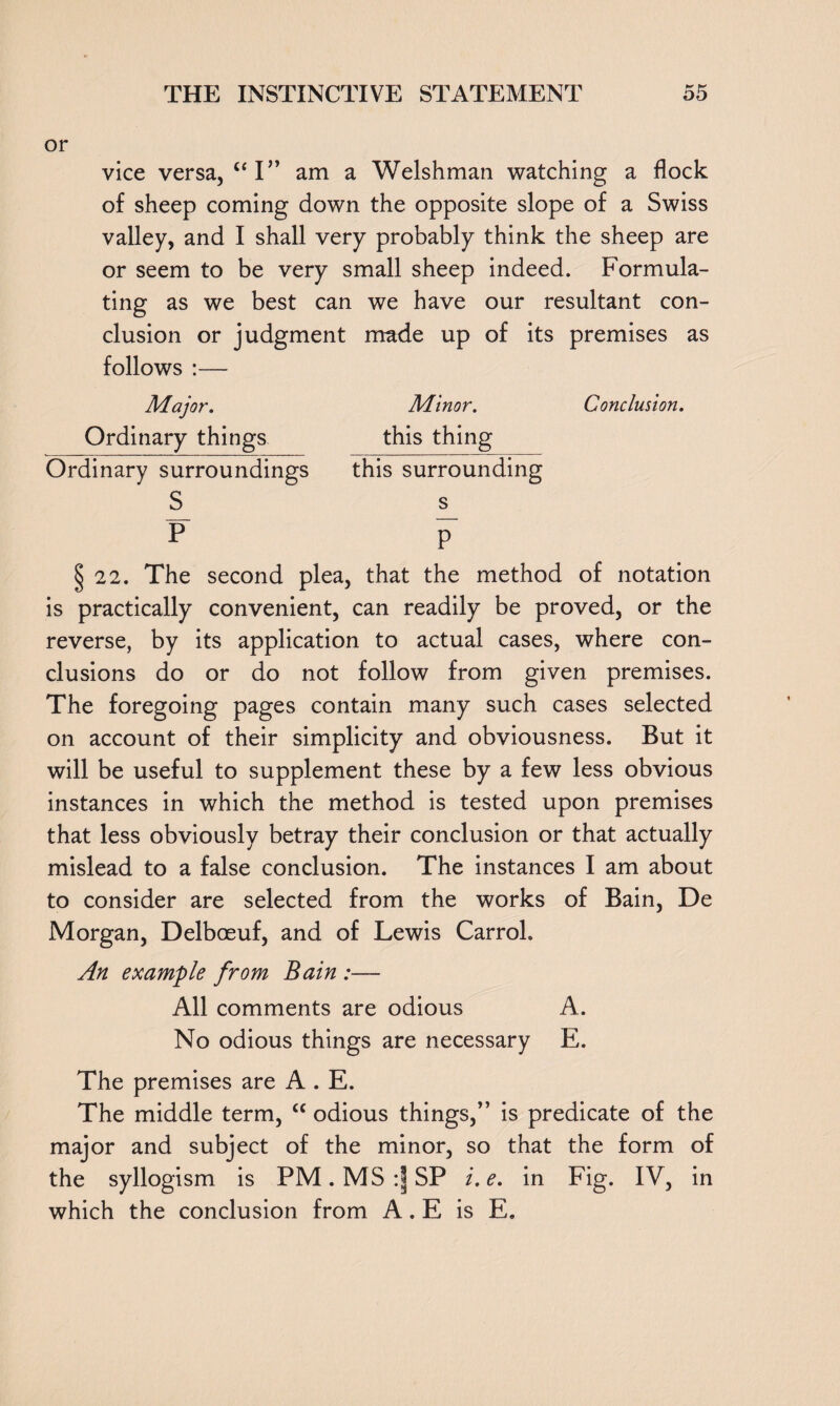 or vice versa, ct I” am a Welshman watching a flock of sheep coming down the opposite slope of a Swiss valley, and I shall very probably think the sheep are or seem to be very small sheep indeed. Formula¬ ting as we best can we have our resultant con¬ clusion or judgment made up of its premises as follows :— Major. Minor. Conclusion. Ordinary things this thing Ordinary surroundings this surrounding S s P P~ § 22. The second plea, that the method of notation is practically convenient, can readily be proved, or the reverse, by its application to actual cases, where con¬ clusions do or do not follow from given premises. The foregoing pages contain many such cases selected on account of their simplicity and obviousness. But it will be useful to supplement these by a few less obvious instances in which the method is tested upon premises that less obviously betray their conclusion or that actually mislead to a false conclusion. The instances I am about to consider are selected from the works of Bain, De Morgan, Delboeuf, and of Lewis Carrol. An example from Bain :— All comments are odious A. No odious things are necessary E. The premises are A . E. The middle term, “ odious things,” is predicate of the major and subject of the minor, so that the form of the syllogism is PM.MS:|SP i.e. in Fig. IV, in which the conclusion from A. E is E.