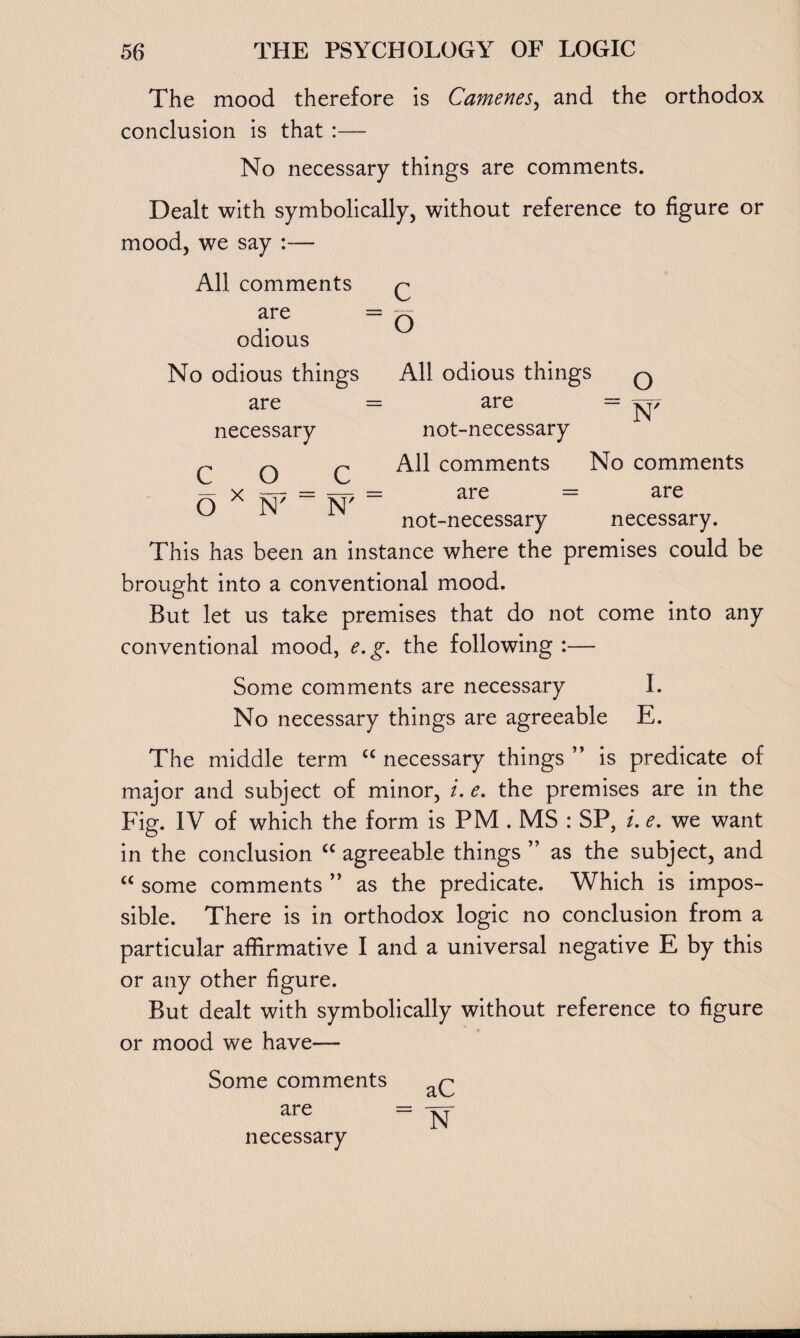 The mood therefore is Camenes, and the orthodox conclusion is that :— No necessary things are comments. Dealt with symbolically, without reference to figure or mood, we say :— All comments are odious No odious things are necessary c o c o x All odious things q are = ^7 not-necessary All comments No comments are = are not-necessary necessary. N' N' This has been an instance where the premises could be brought into a conventional mood. But let us take premises that do not come into any conventional mood, e.g. the following :— Some comments are necessary I. No necessary things are agreeable E. The middle term “ necessary things ” is predicate of major and subject of minor, i. e. the premises are in the Fig. IV of which the form is PM . MS : SP, /. e. we want in the conclusion cc agreeable things ” as the subject, and “ some comments ” as the predicate. Which is impos¬ sible. There is in orthodox logic no conclusion from a particular affirmative I and a universal negative E by this or any other figure. But dealt with symbolically without reference to figure or mood we have— Some comments are necessary aC N
