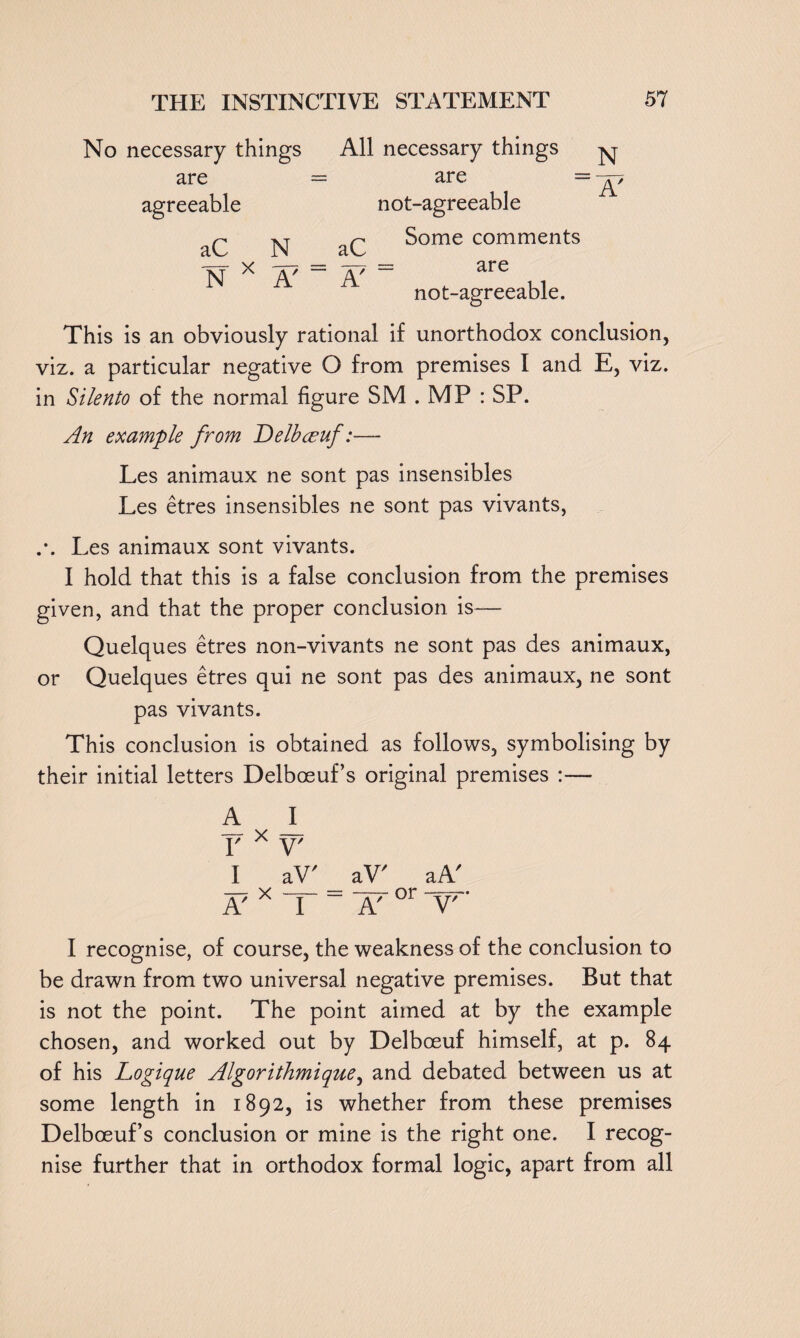 No necessary things are agreeable All necessary things are not-agreeable aC N _ aC N X A' ~ A' Some comments are not-agreeable. This is an obviously rational if unorthodox conclusion, viz. a particular negative O from premises I and E, viz. in Silento of the normal figure SM . MP : SP. An example from Delbceuf:— Les animaux ne sont pas insensibles Les etres insensibles ne sont pas vivants, .*. Les animaux sont vivants. I hold that this is a false conclusion from the premises given, and that the proper conclusion is— Quelques etres non-vivants ne sont pas des animaux, or Quelques etres qui ne sont pas des animaux, ne sont pas vivants. This conclusion is obtained as follows, symbolising by their initial letters Delboeuf’s original premises :— A r x v' I aV' aV' aA' A7 X T~ ~ A' °r V' I recognise, of course, the weakness of the conclusion to be drawn from two universal negative premises. But that is not the point. The point aimed at by the example chosen, and worked out by Delboeuf himself, at p. 84 of his Logique Algor ithmique^ and debated between us at some length in 1892, is whether from these premises Delbceuf’s conclusion or mine is the right one. I recog¬ nise further that in orthodox formal logic, apart from all